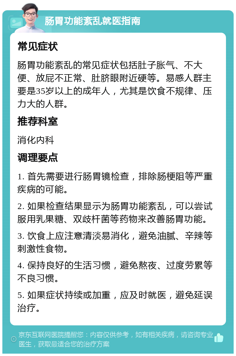 肠胃功能紊乱就医指南 常见症状 肠胃功能紊乱的常见症状包括肚子胀气、不大便、放屁不正常、肚脐眼附近硬等。易感人群主要是35岁以上的成年人，尤其是饮食不规律、压力大的人群。 推荐科室 消化内科 调理要点 1. 首先需要进行肠胃镜检查，排除肠梗阻等严重疾病的可能。 2. 如果检查结果显示为肠胃功能紊乱，可以尝试服用乳果糖、双歧杆菌等药物来改善肠胃功能。 3. 饮食上应注意清淡易消化，避免油腻、辛辣等刺激性食物。 4. 保持良好的生活习惯，避免熬夜、过度劳累等不良习惯。 5. 如果症状持续或加重，应及时就医，避免延误治疗。