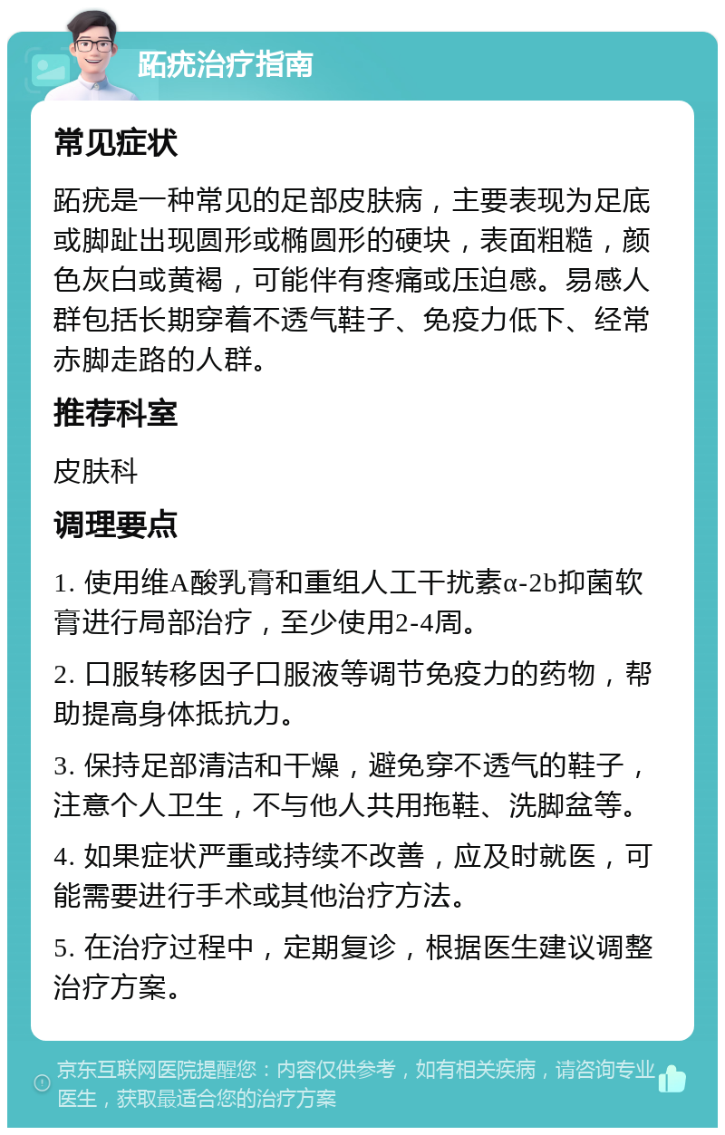 跖疣治疗指南 常见症状 跖疣是一种常见的足部皮肤病，主要表现为足底或脚趾出现圆形或椭圆形的硬块，表面粗糙，颜色灰白或黄褐，可能伴有疼痛或压迫感。易感人群包括长期穿着不透气鞋子、免疫力低下、经常赤脚走路的人群。 推荐科室 皮肤科 调理要点 1. 使用维A酸乳膏和重组人工干扰素α-2b抑菌软膏进行局部治疗，至少使用2-4周。 2. 口服转移因子口服液等调节免疫力的药物，帮助提高身体抵抗力。 3. 保持足部清洁和干燥，避免穿不透气的鞋子，注意个人卫生，不与他人共用拖鞋、洗脚盆等。 4. 如果症状严重或持续不改善，应及时就医，可能需要进行手术或其他治疗方法。 5. 在治疗过程中，定期复诊，根据医生建议调整治疗方案。