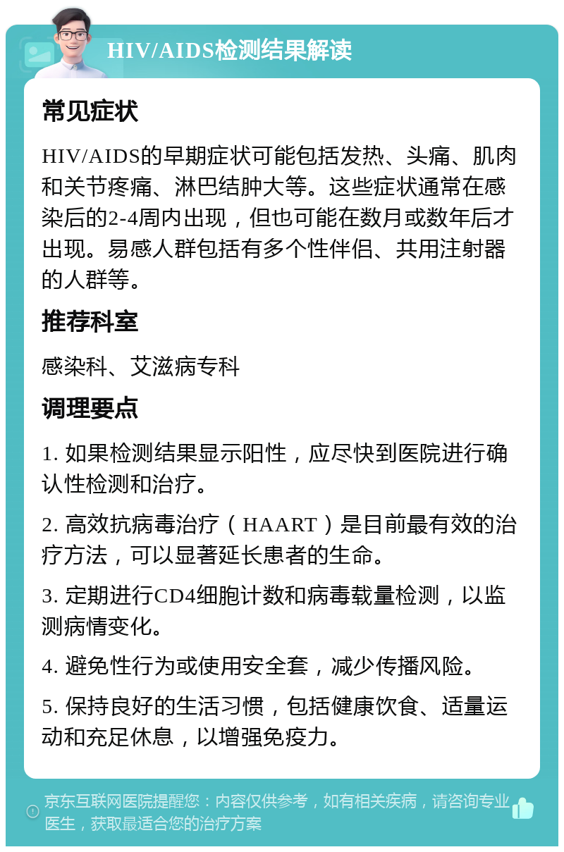 HIV/AIDS检测结果解读 常见症状 HIV/AIDS的早期症状可能包括发热、头痛、肌肉和关节疼痛、淋巴结肿大等。这些症状通常在感染后的2-4周内出现，但也可能在数月或数年后才出现。易感人群包括有多个性伴侣、共用注射器的人群等。 推荐科室 感染科、艾滋病专科 调理要点 1. 如果检测结果显示阳性，应尽快到医院进行确认性检测和治疗。 2. 高效抗病毒治疗（HAART）是目前最有效的治疗方法，可以显著延长患者的生命。 3. 定期进行CD4细胞计数和病毒载量检测，以监测病情变化。 4. 避免性行为或使用安全套，减少传播风险。 5. 保持良好的生活习惯，包括健康饮食、适量运动和充足休息，以增强免疫力。