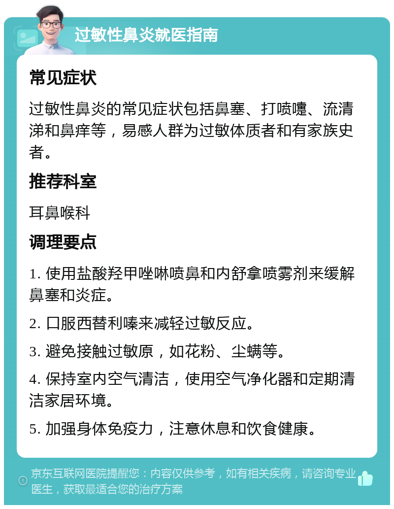 过敏性鼻炎就医指南 常见症状 过敏性鼻炎的常见症状包括鼻塞、打喷嚏、流清涕和鼻痒等，易感人群为过敏体质者和有家族史者。 推荐科室 耳鼻喉科 调理要点 1. 使用盐酸羟甲唑啉喷鼻和内舒拿喷雾剂来缓解鼻塞和炎症。 2. 口服西替利嗪来减轻过敏反应。 3. 避免接触过敏原，如花粉、尘螨等。 4. 保持室内空气清洁，使用空气净化器和定期清洁家居环境。 5. 加强身体免疫力，注意休息和饮食健康。