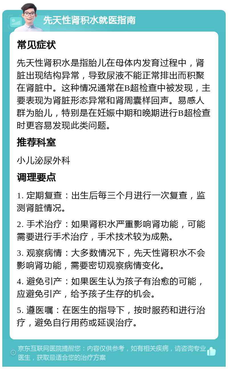 先天性肾积水就医指南 常见症状 先天性肾积水是指胎儿在母体内发育过程中，肾脏出现结构异常，导致尿液不能正常排出而积聚在肾脏中。这种情况通常在B超检查中被发现，主要表现为肾脏形态异常和肾周囊样回声。易感人群为胎儿，特别是在妊娠中期和晚期进行B超检查时更容易发现此类问题。 推荐科室 小儿泌尿外科 调理要点 1. 定期复查：出生后每三个月进行一次复查，监测肾脏情况。 2. 手术治疗：如果肾积水严重影响肾功能，可能需要进行手术治疗，手术技术较为成熟。 3. 观察病情：大多数情况下，先天性肾积水不会影响肾功能，需要密切观察病情变化。 4. 避免引产：如果医生认为孩子有治愈的可能，应避免引产，给予孩子生存的机会。 5. 遵医嘱：在医生的指导下，按时服药和进行治疗，避免自行用药或延误治疗。