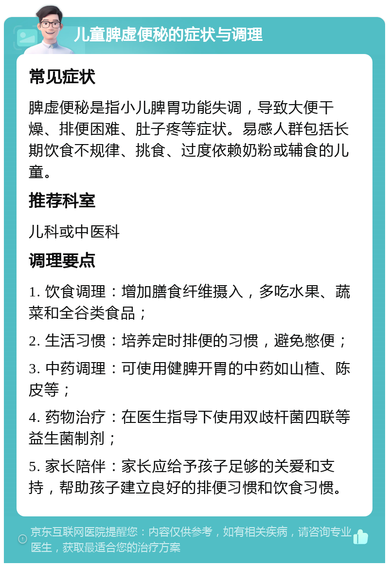 儿童脾虚便秘的症状与调理 常见症状 脾虚便秘是指小儿脾胃功能失调，导致大便干燥、排便困难、肚子疼等症状。易感人群包括长期饮食不规律、挑食、过度依赖奶粉或辅食的儿童。 推荐科室 儿科或中医科 调理要点 1. 饮食调理：增加膳食纤维摄入，多吃水果、蔬菜和全谷类食品； 2. 生活习惯：培养定时排便的习惯，避免憋便； 3. 中药调理：可使用健脾开胃的中药如山楂、陈皮等； 4. 药物治疗：在医生指导下使用双歧杆菌四联等益生菌制剂； 5. 家长陪伴：家长应给予孩子足够的关爱和支持，帮助孩子建立良好的排便习惯和饮食习惯。