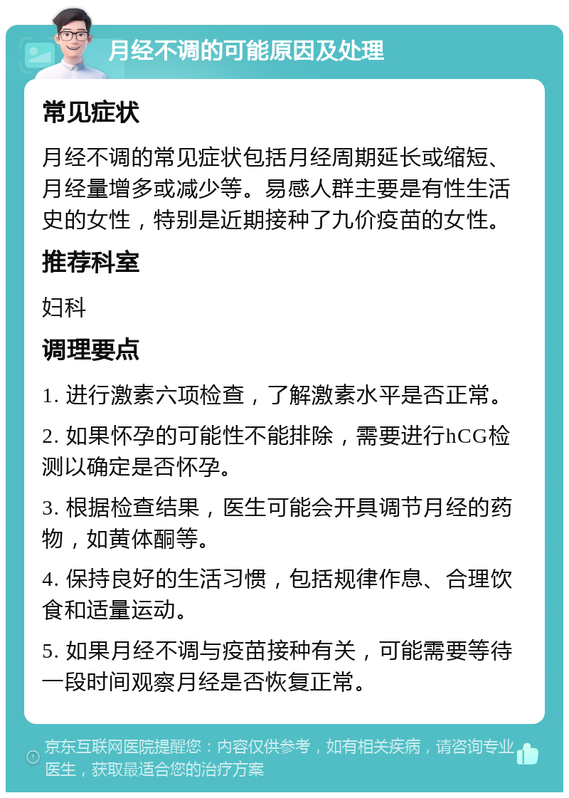 月经不调的可能原因及处理 常见症状 月经不调的常见症状包括月经周期延长或缩短、月经量增多或减少等。易感人群主要是有性生活史的女性，特别是近期接种了九价疫苗的女性。 推荐科室 妇科 调理要点 1. 进行激素六项检查，了解激素水平是否正常。 2. 如果怀孕的可能性不能排除，需要进行hCG检测以确定是否怀孕。 3. 根据检查结果，医生可能会开具调节月经的药物，如黄体酮等。 4. 保持良好的生活习惯，包括规律作息、合理饮食和适量运动。 5. 如果月经不调与疫苗接种有关，可能需要等待一段时间观察月经是否恢复正常。