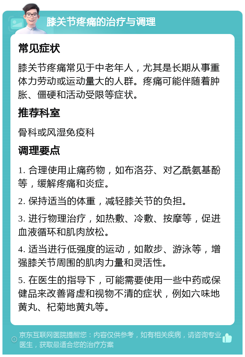 膝关节疼痛的治疗与调理 常见症状 膝关节疼痛常见于中老年人，尤其是长期从事重体力劳动或运动量大的人群。疼痛可能伴随着肿胀、僵硬和活动受限等症状。 推荐科室 骨科或风湿免疫科 调理要点 1. 合理使用止痛药物，如布洛芬、对乙酰氨基酚等，缓解疼痛和炎症。 2. 保持适当的体重，减轻膝关节的负担。 3. 进行物理治疗，如热敷、冷敷、按摩等，促进血液循环和肌肉放松。 4. 适当进行低强度的运动，如散步、游泳等，增强膝关节周围的肌肉力量和灵活性。 5. 在医生的指导下，可能需要使用一些中药或保健品来改善肾虚和视物不清的症状，例如六味地黄丸、杞菊地黄丸等。