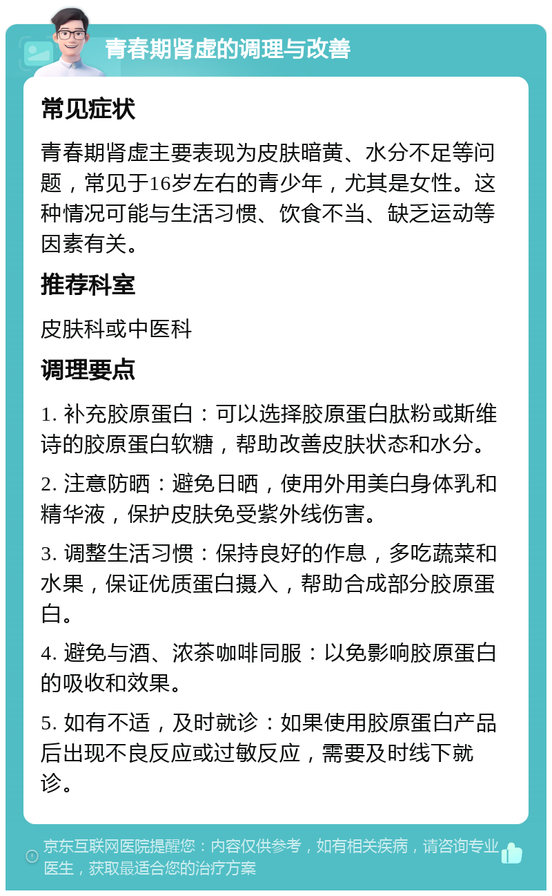 青春期肾虚的调理与改善 常见症状 青春期肾虚主要表现为皮肤暗黄、水分不足等问题，常见于16岁左右的青少年，尤其是女性。这种情况可能与生活习惯、饮食不当、缺乏运动等因素有关。 推荐科室 皮肤科或中医科 调理要点 1. 补充胶原蛋白：可以选择胶原蛋白肽粉或斯维诗的胶原蛋白软糖，帮助改善皮肤状态和水分。 2. 注意防晒：避免日晒，使用外用美白身体乳和精华液，保护皮肤免受紫外线伤害。 3. 调整生活习惯：保持良好的作息，多吃蔬菜和水果，保证优质蛋白摄入，帮助合成部分胶原蛋白。 4. 避免与酒、浓茶咖啡同服：以免影响胶原蛋白的吸收和效果。 5. 如有不适，及时就诊：如果使用胶原蛋白产品后出现不良反应或过敏反应，需要及时线下就诊。