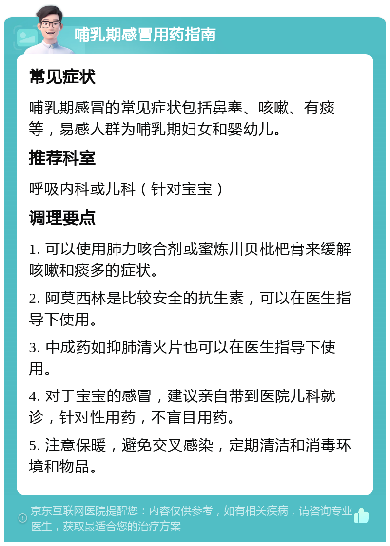 哺乳期感冒用药指南 常见症状 哺乳期感冒的常见症状包括鼻塞、咳嗽、有痰等，易感人群为哺乳期妇女和婴幼儿。 推荐科室 呼吸内科或儿科（针对宝宝） 调理要点 1. 可以使用肺力咳合剂或蜜炼川贝枇杷膏来缓解咳嗽和痰多的症状。 2. 阿莫西林是比较安全的抗生素，可以在医生指导下使用。 3. 中成药如抑肺清火片也可以在医生指导下使用。 4. 对于宝宝的感冒，建议亲自带到医院儿科就诊，针对性用药，不盲目用药。 5. 注意保暖，避免交叉感染，定期清洁和消毒环境和物品。