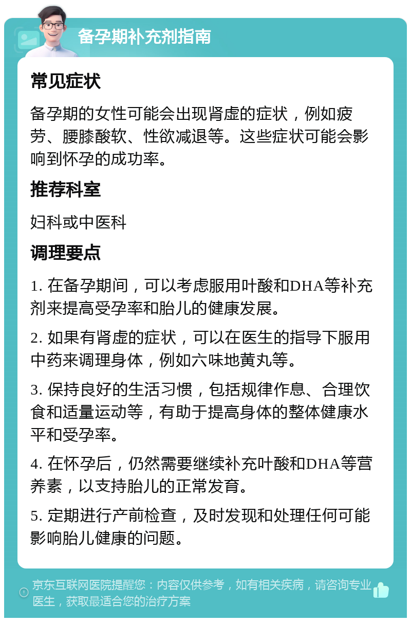 备孕期补充剂指南 常见症状 备孕期的女性可能会出现肾虚的症状，例如疲劳、腰膝酸软、性欲减退等。这些症状可能会影响到怀孕的成功率。 推荐科室 妇科或中医科 调理要点 1. 在备孕期间，可以考虑服用叶酸和DHA等补充剂来提高受孕率和胎儿的健康发展。 2. 如果有肾虚的症状，可以在医生的指导下服用中药来调理身体，例如六味地黄丸等。 3. 保持良好的生活习惯，包括规律作息、合理饮食和适量运动等，有助于提高身体的整体健康水平和受孕率。 4. 在怀孕后，仍然需要继续补充叶酸和DHA等营养素，以支持胎儿的正常发育。 5. 定期进行产前检查，及时发现和处理任何可能影响胎儿健康的问题。