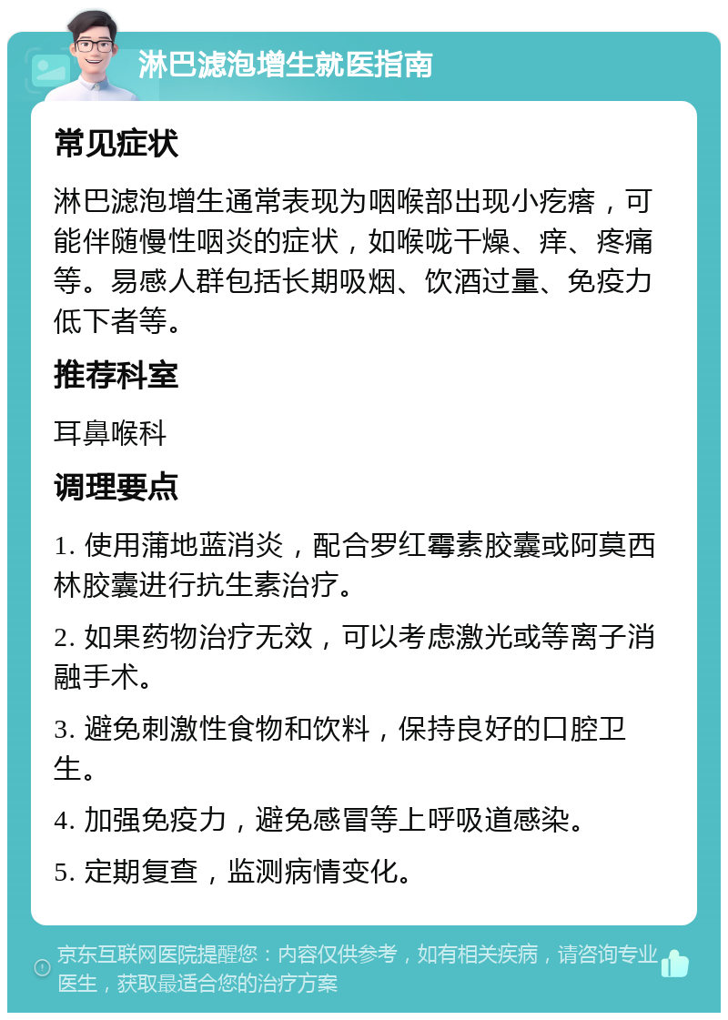 淋巴滤泡增生就医指南 常见症状 淋巴滤泡增生通常表现为咽喉部出现小疙瘩，可能伴随慢性咽炎的症状，如喉咙干燥、痒、疼痛等。易感人群包括长期吸烟、饮酒过量、免疫力低下者等。 推荐科室 耳鼻喉科 调理要点 1. 使用蒲地蓝消炎，配合罗红霉素胶囊或阿莫西林胶囊进行抗生素治疗。 2. 如果药物治疗无效，可以考虑激光或等离子消融手术。 3. 避免刺激性食物和饮料，保持良好的口腔卫生。 4. 加强免疫力，避免感冒等上呼吸道感染。 5. 定期复查，监测病情变化。