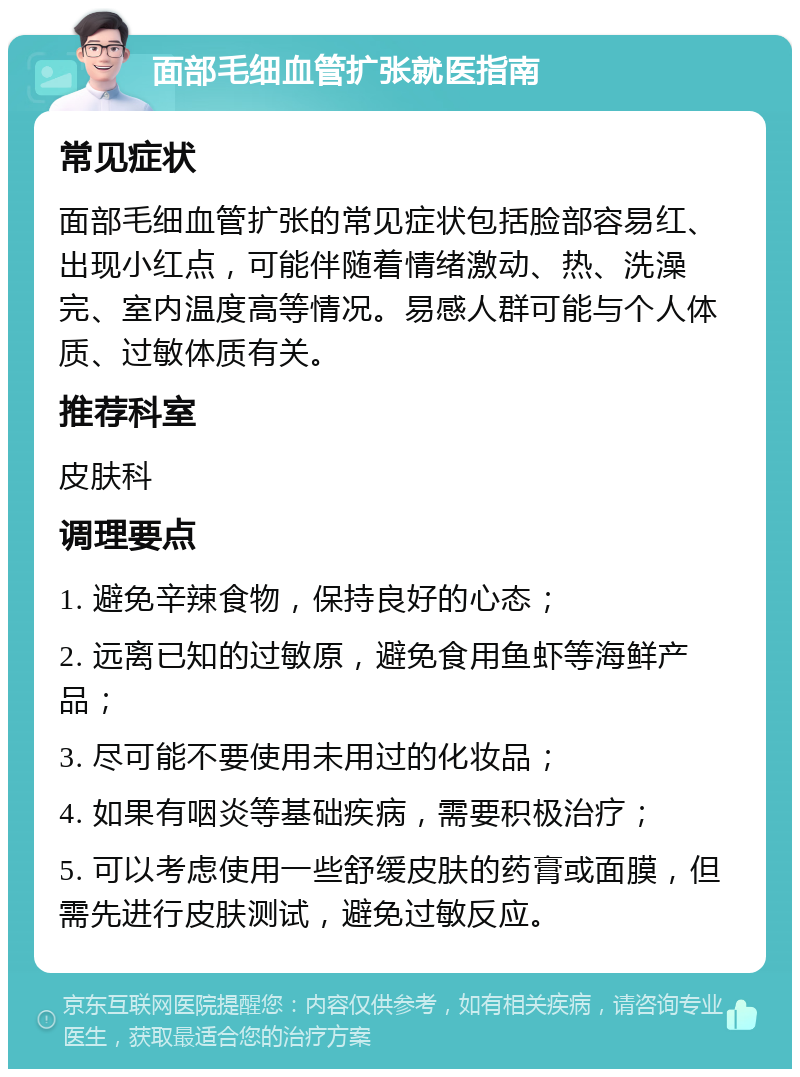 面部毛细血管扩张就医指南 常见症状 面部毛细血管扩张的常见症状包括脸部容易红、出现小红点，可能伴随着情绪激动、热、洗澡完、室内温度高等情况。易感人群可能与个人体质、过敏体质有关。 推荐科室 皮肤科 调理要点 1. 避免辛辣食物，保持良好的心态； 2. 远离已知的过敏原，避免食用鱼虾等海鲜产品； 3. 尽可能不要使用未用过的化妆品； 4. 如果有咽炎等基础疾病，需要积极治疗； 5. 可以考虑使用一些舒缓皮肤的药膏或面膜，但需先进行皮肤测试，避免过敏反应。