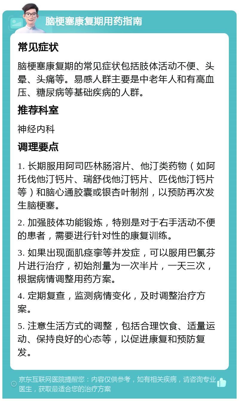 脑梗塞康复期用药指南 常见症状 脑梗塞康复期的常见症状包括肢体活动不便、头晕、头痛等。易感人群主要是中老年人和有高血压、糖尿病等基础疾病的人群。 推荐科室 神经内科 调理要点 1. 长期服用阿司匹林肠溶片、他汀类药物（如阿托伐他汀钙片、瑞舒伐他汀钙片、匹伐他汀钙片等）和脑心通胶囊或银杏叶制剂，以预防再次发生脑梗塞。 2. 加强肢体功能锻炼，特别是对于右手活动不便的患者，需要进行针对性的康复训练。 3. 如果出现面肌痉挛等并发症，可以服用巴氯芬片进行治疗，初始剂量为一次半片，一天三次，根据病情调整用药方案。 4. 定期复查，监测病情变化，及时调整治疗方案。 5. 注意生活方式的调整，包括合理饮食、适量运动、保持良好的心态等，以促进康复和预防复发。