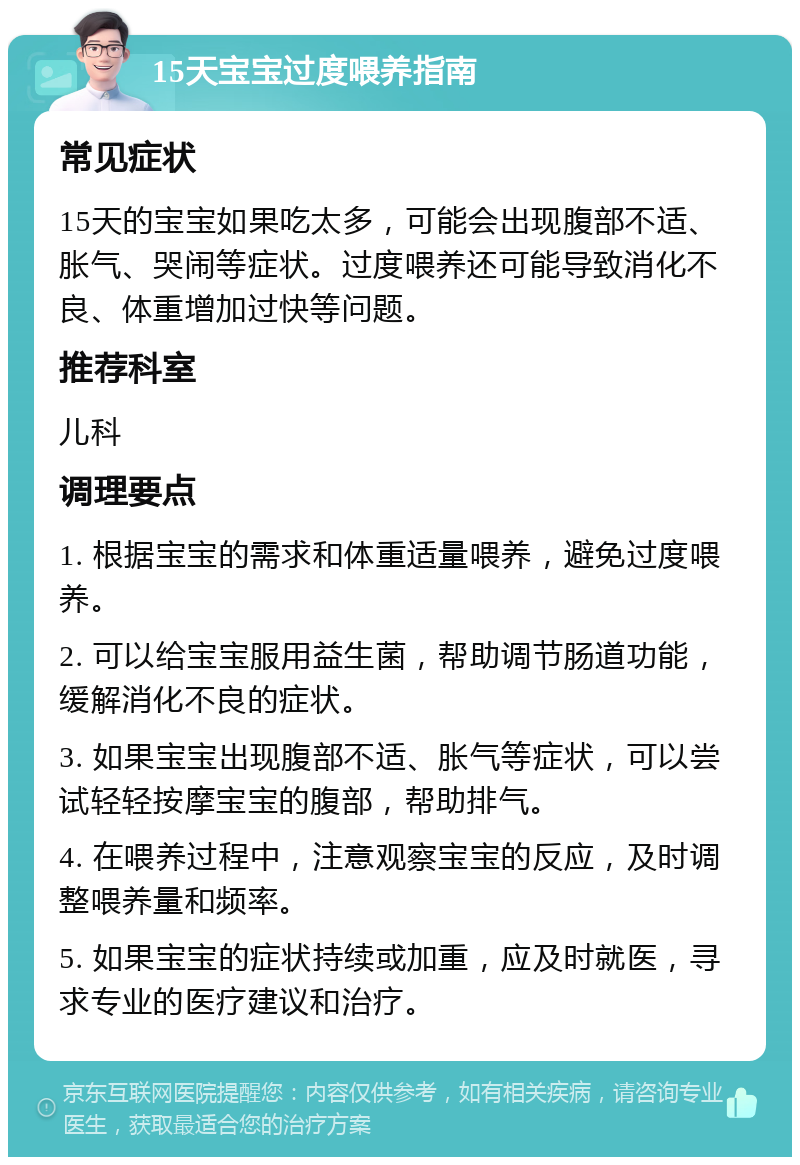 15天宝宝过度喂养指南 常见症状 15天的宝宝如果吃太多，可能会出现腹部不适、胀气、哭闹等症状。过度喂养还可能导致消化不良、体重增加过快等问题。 推荐科室 儿科 调理要点 1. 根据宝宝的需求和体重适量喂养，避免过度喂养。 2. 可以给宝宝服用益生菌，帮助调节肠道功能，缓解消化不良的症状。 3. 如果宝宝出现腹部不适、胀气等症状，可以尝试轻轻按摩宝宝的腹部，帮助排气。 4. 在喂养过程中，注意观察宝宝的反应，及时调整喂养量和频率。 5. 如果宝宝的症状持续或加重，应及时就医，寻求专业的医疗建议和治疗。