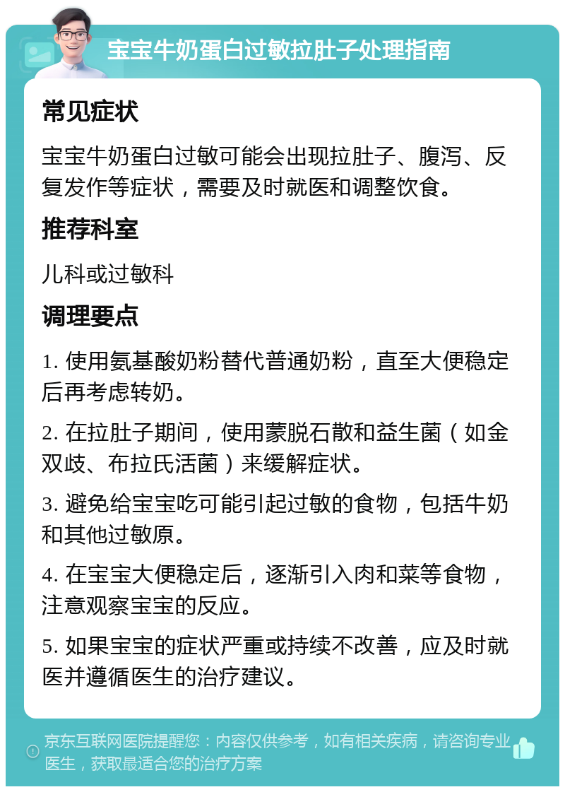 宝宝牛奶蛋白过敏拉肚子处理指南 常见症状 宝宝牛奶蛋白过敏可能会出现拉肚子、腹泻、反复发作等症状，需要及时就医和调整饮食。 推荐科室 儿科或过敏科 调理要点 1. 使用氨基酸奶粉替代普通奶粉，直至大便稳定后再考虑转奶。 2. 在拉肚子期间，使用蒙脱石散和益生菌（如金双歧、布拉氏活菌）来缓解症状。 3. 避免给宝宝吃可能引起过敏的食物，包括牛奶和其他过敏原。 4. 在宝宝大便稳定后，逐渐引入肉和菜等食物，注意观察宝宝的反应。 5. 如果宝宝的症状严重或持续不改善，应及时就医并遵循医生的治疗建议。