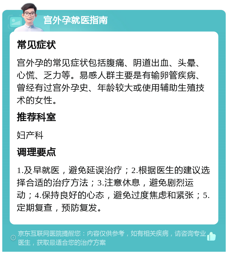 宫外孕就医指南 常见症状 宫外孕的常见症状包括腹痛、阴道出血、头晕、心慌、乏力等。易感人群主要是有输卵管疾病、曾经有过宫外孕史、年龄较大或使用辅助生殖技术的女性。 推荐科室 妇产科 调理要点 1.及早就医，避免延误治疗；2.根据医生的建议选择合适的治疗方法；3.注意休息，避免剧烈运动；4.保持良好的心态，避免过度焦虑和紧张；5.定期复查，预防复发。