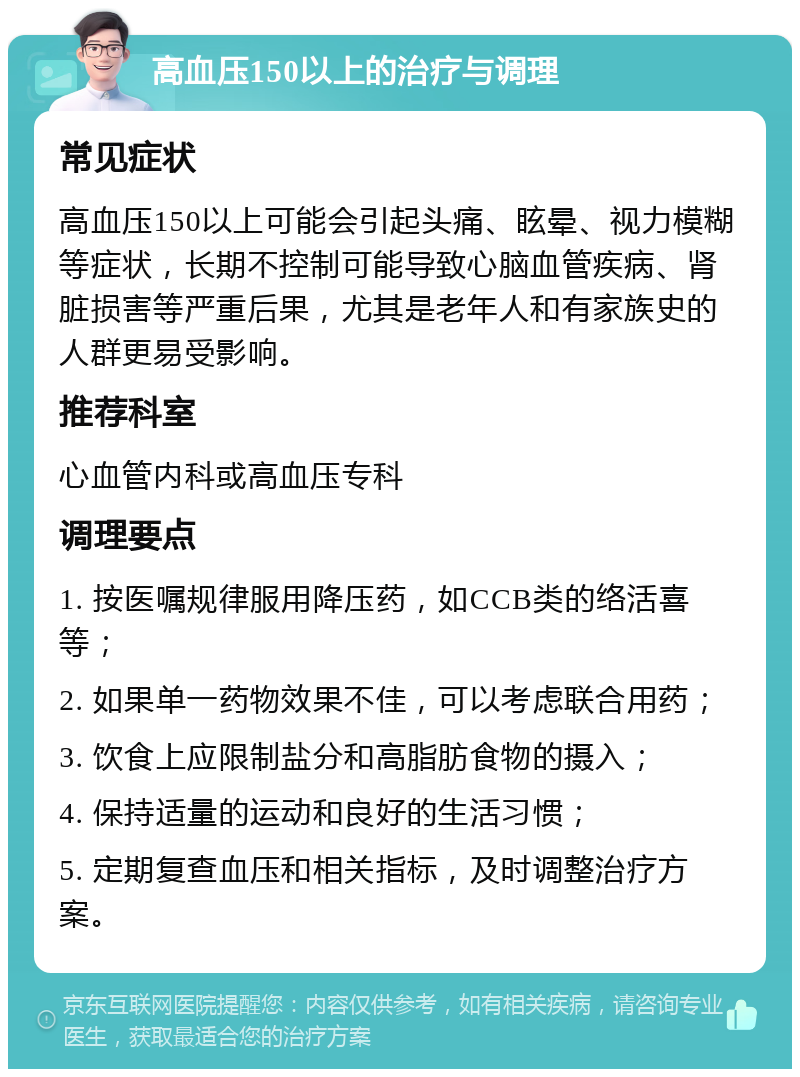 高血压150以上的治疗与调理 常见症状 高血压150以上可能会引起头痛、眩晕、视力模糊等症状，长期不控制可能导致心脑血管疾病、肾脏损害等严重后果，尤其是老年人和有家族史的人群更易受影响。 推荐科室 心血管内科或高血压专科 调理要点 1. 按医嘱规律服用降压药，如CCB类的络活喜等； 2. 如果单一药物效果不佳，可以考虑联合用药； 3. 饮食上应限制盐分和高脂肪食物的摄入； 4. 保持适量的运动和良好的生活习惯； 5. 定期复查血压和相关指标，及时调整治疗方案。