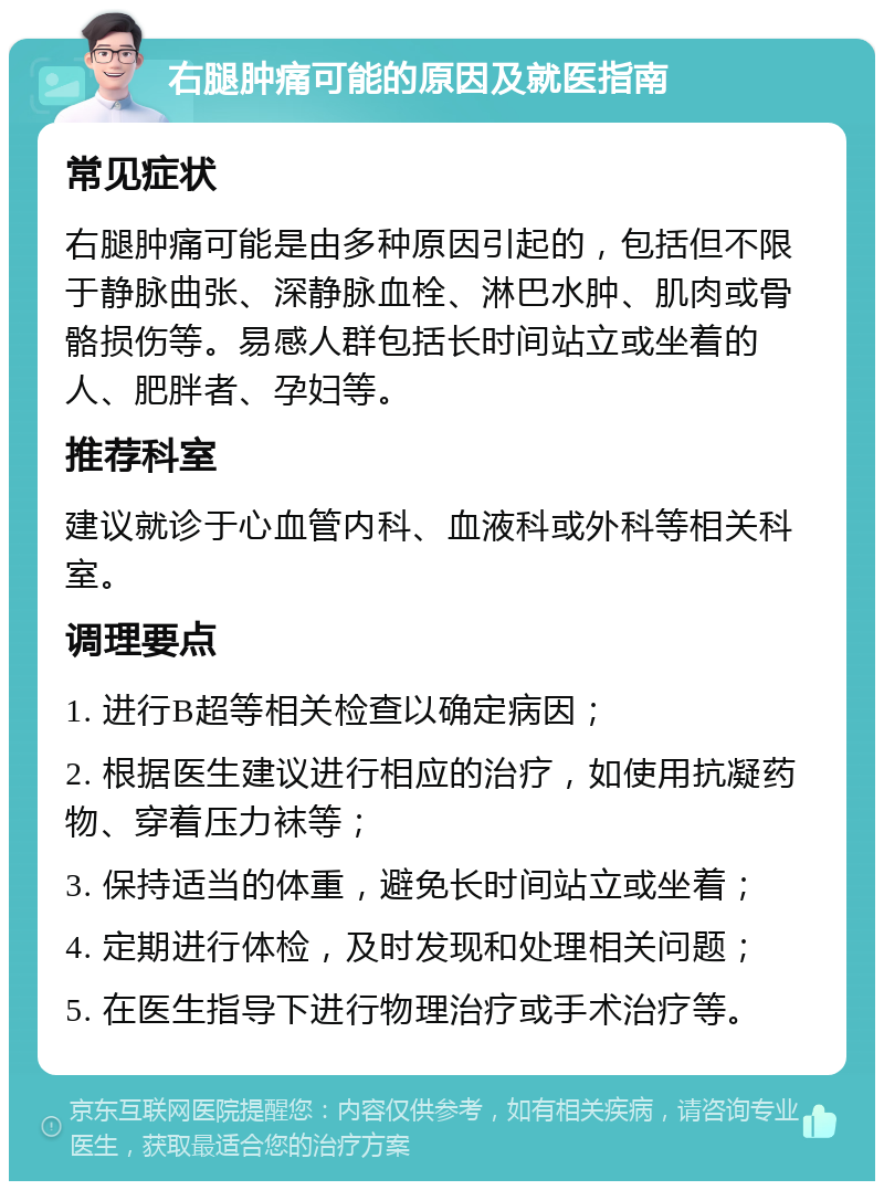 右腿肿痛可能的原因及就医指南 常见症状 右腿肿痛可能是由多种原因引起的，包括但不限于静脉曲张、深静脉血栓、淋巴水肿、肌肉或骨骼损伤等。易感人群包括长时间站立或坐着的人、肥胖者、孕妇等。 推荐科室 建议就诊于心血管内科、血液科或外科等相关科室。 调理要点 1. 进行B超等相关检查以确定病因； 2. 根据医生建议进行相应的治疗，如使用抗凝药物、穿着压力袜等； 3. 保持适当的体重，避免长时间站立或坐着； 4. 定期进行体检，及时发现和处理相关问题； 5. 在医生指导下进行物理治疗或手术治疗等。