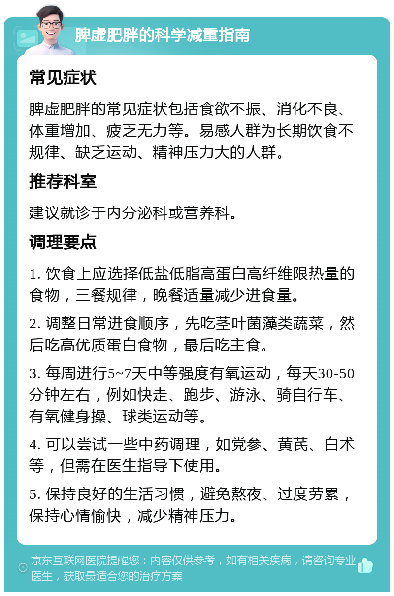 脾虚肥胖的科学减重指南 常见症状 脾虚肥胖的常见症状包括食欲不振、消化不良、体重增加、疲乏无力等。易感人群为长期饮食不规律、缺乏运动、精神压力大的人群。 推荐科室 建议就诊于内分泌科或营养科。 调理要点 1. 饮食上应选择低盐低脂高蛋白高纤维限热量的食物，三餐规律，晚餐适量减少进食量。 2. 调整日常进食顺序，先吃茎叶菌藻类蔬菜，然后吃高优质蛋白食物，最后吃主食。 3. 每周进行5~7天中等强度有氧运动，每天30-50分钟左右，例如快走、跑步、游泳、骑自行车、有氧健身操、球类运动等。 4. 可以尝试一些中药调理，如党参、黄芪、白术等，但需在医生指导下使用。 5. 保持良好的生活习惯，避免熬夜、过度劳累，保持心情愉快，减少精神压力。