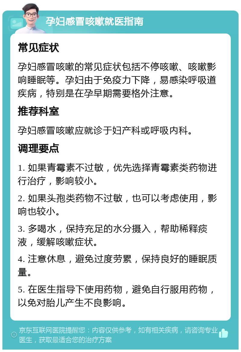 孕妇感冒咳嗽就医指南 常见症状 孕妇感冒咳嗽的常见症状包括不停咳嗽、咳嗽影响睡眠等。孕妇由于免疫力下降，易感染呼吸道疾病，特别是在孕早期需要格外注意。 推荐科室 孕妇感冒咳嗽应就诊于妇产科或呼吸内科。 调理要点 1. 如果青霉素不过敏，优先选择青霉素类药物进行治疗，影响较小。 2. 如果头孢类药物不过敏，也可以考虑使用，影响也较小。 3. 多喝水，保持充足的水分摄入，帮助稀释痰液，缓解咳嗽症状。 4. 注意休息，避免过度劳累，保持良好的睡眠质量。 5. 在医生指导下使用药物，避免自行服用药物，以免对胎儿产生不良影响。