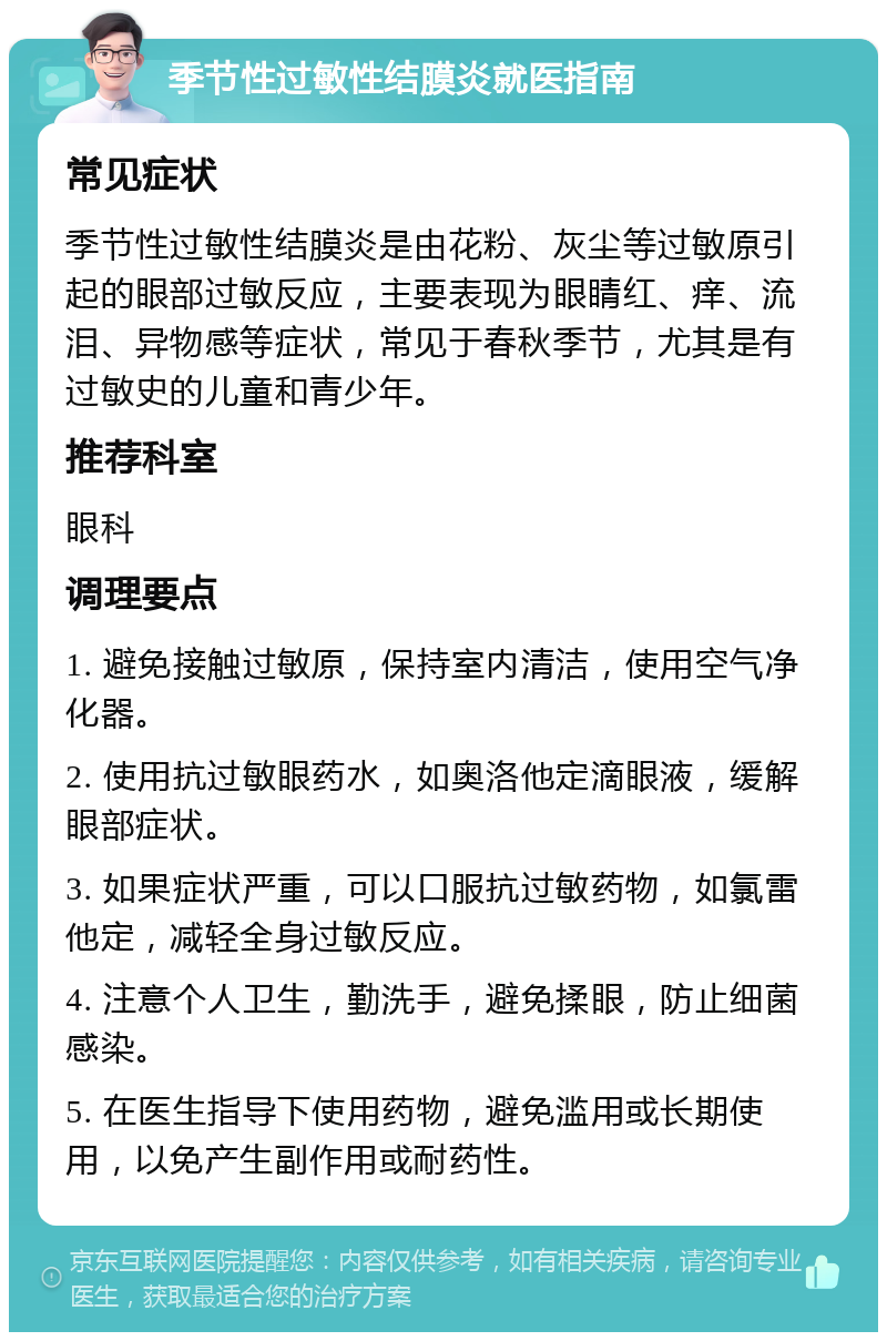 季节性过敏性结膜炎就医指南 常见症状 季节性过敏性结膜炎是由花粉、灰尘等过敏原引起的眼部过敏反应，主要表现为眼睛红、痒、流泪、异物感等症状，常见于春秋季节，尤其是有过敏史的儿童和青少年。 推荐科室 眼科 调理要点 1. 避免接触过敏原，保持室内清洁，使用空气净化器。 2. 使用抗过敏眼药水，如奥洛他定滴眼液，缓解眼部症状。 3. 如果症状严重，可以口服抗过敏药物，如氯雷他定，减轻全身过敏反应。 4. 注意个人卫生，勤洗手，避免揉眼，防止细菌感染。 5. 在医生指导下使用药物，避免滥用或长期使用，以免产生副作用或耐药性。