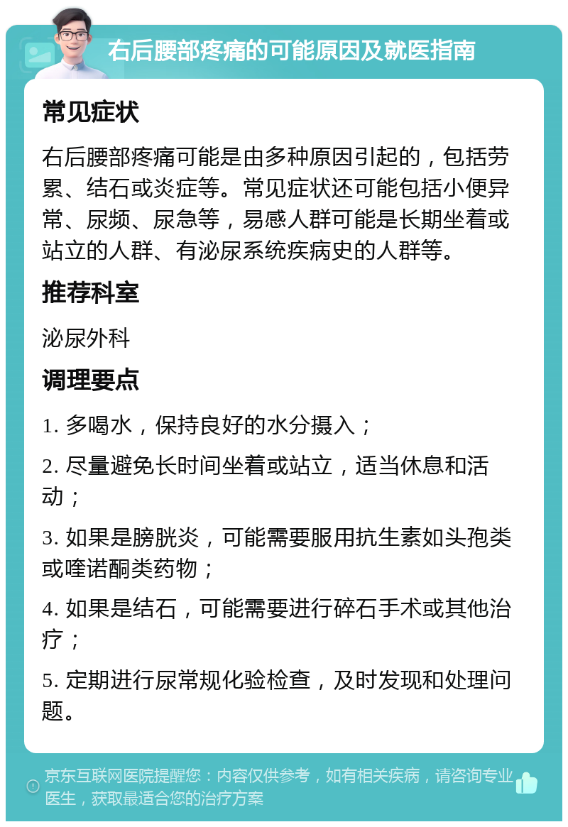 右后腰部疼痛的可能原因及就医指南 常见症状 右后腰部疼痛可能是由多种原因引起的，包括劳累、结石或炎症等。常见症状还可能包括小便异常、尿频、尿急等，易感人群可能是长期坐着或站立的人群、有泌尿系统疾病史的人群等。 推荐科室 泌尿外科 调理要点 1. 多喝水，保持良好的水分摄入； 2. 尽量避免长时间坐着或站立，适当休息和活动； 3. 如果是膀胱炎，可能需要服用抗生素如头孢类或喹诺酮类药物； 4. 如果是结石，可能需要进行碎石手术或其他治疗； 5. 定期进行尿常规化验检查，及时发现和处理问题。