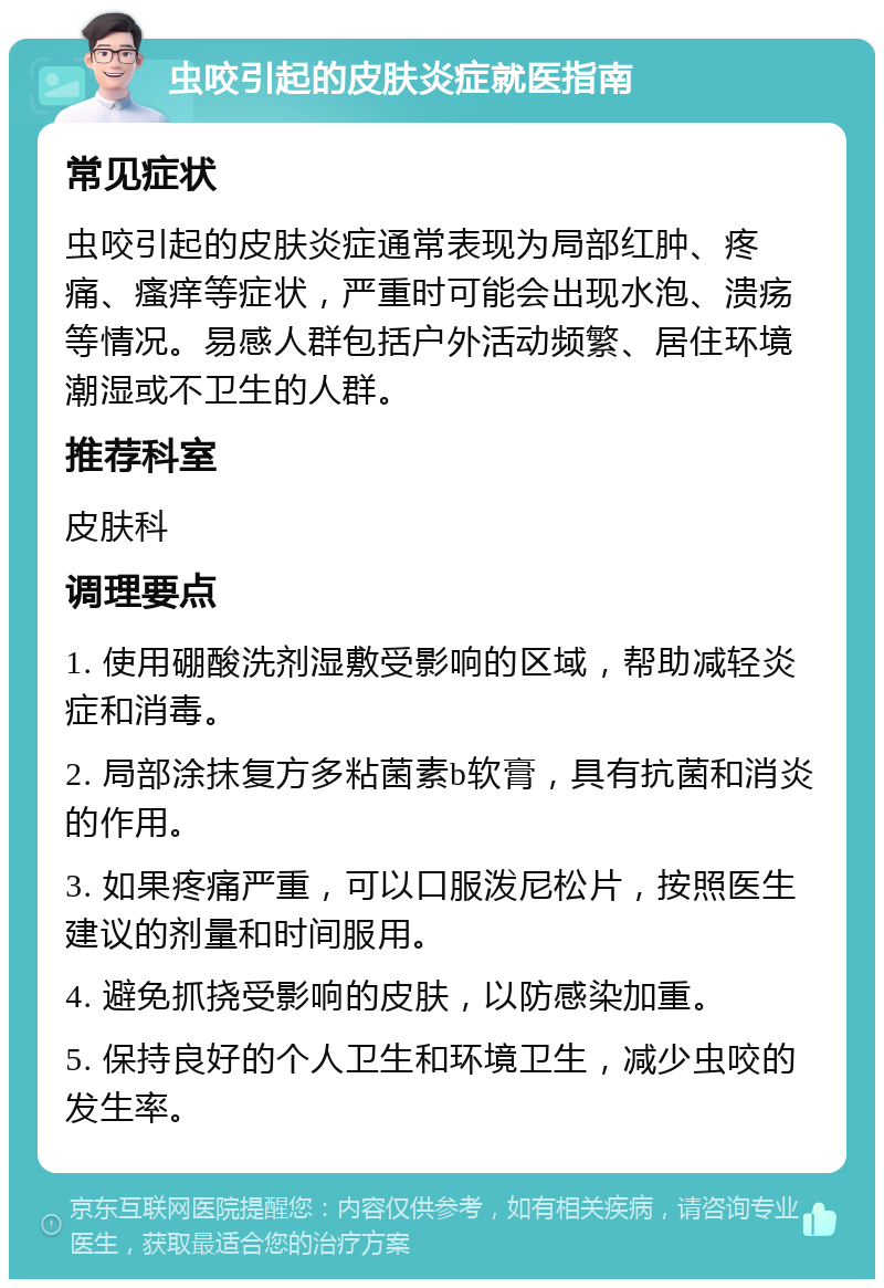 虫咬引起的皮肤炎症就医指南 常见症状 虫咬引起的皮肤炎症通常表现为局部红肿、疼痛、瘙痒等症状，严重时可能会出现水泡、溃疡等情况。易感人群包括户外活动频繁、居住环境潮湿或不卫生的人群。 推荐科室 皮肤科 调理要点 1. 使用硼酸洗剂湿敷受影响的区域，帮助减轻炎症和消毒。 2. 局部涂抹复方多粘菌素b软膏，具有抗菌和消炎的作用。 3. 如果疼痛严重，可以口服泼尼松片，按照医生建议的剂量和时间服用。 4. 避免抓挠受影响的皮肤，以防感染加重。 5. 保持良好的个人卫生和环境卫生，减少虫咬的发生率。