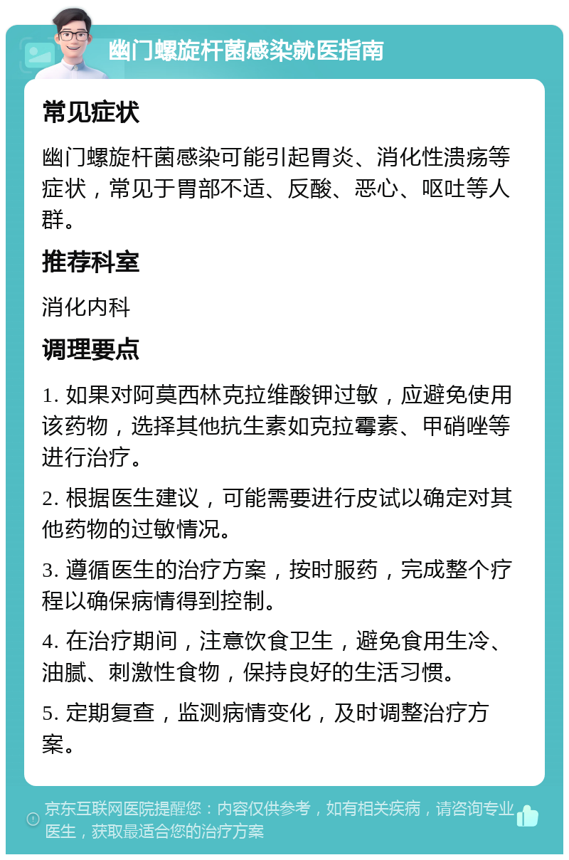 幽门螺旋杆菌感染就医指南 常见症状 幽门螺旋杆菌感染可能引起胃炎、消化性溃疡等症状，常见于胃部不适、反酸、恶心、呕吐等人群。 推荐科室 消化内科 调理要点 1. 如果对阿莫西林克拉维酸钾过敏，应避免使用该药物，选择其他抗生素如克拉霉素、甲硝唑等进行治疗。 2. 根据医生建议，可能需要进行皮试以确定对其他药物的过敏情况。 3. 遵循医生的治疗方案，按时服药，完成整个疗程以确保病情得到控制。 4. 在治疗期间，注意饮食卫生，避免食用生冷、油腻、刺激性食物，保持良好的生活习惯。 5. 定期复查，监测病情变化，及时调整治疗方案。