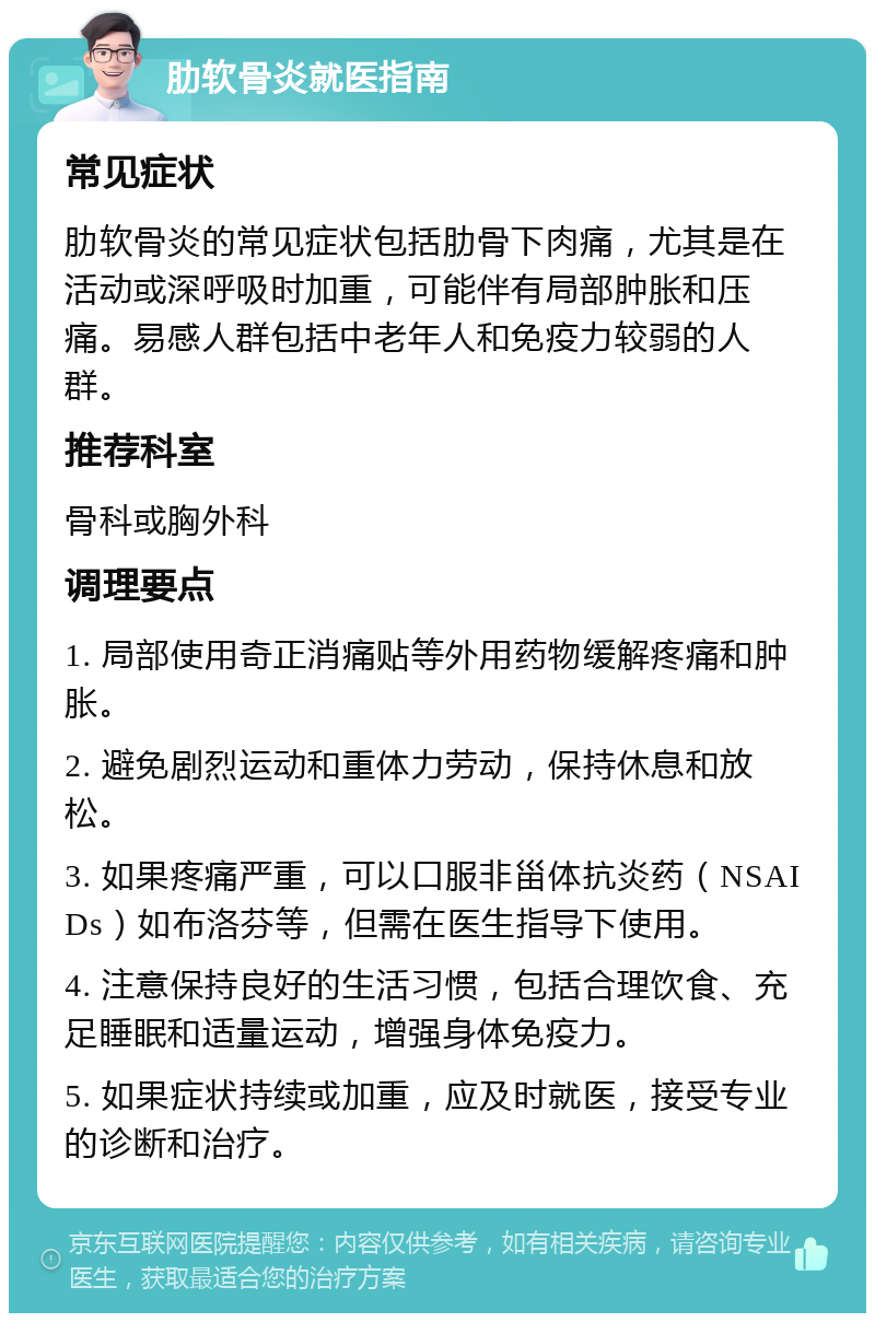 肋软骨炎就医指南 常见症状 肋软骨炎的常见症状包括肋骨下肉痛，尤其是在活动或深呼吸时加重，可能伴有局部肿胀和压痛。易感人群包括中老年人和免疫力较弱的人群。 推荐科室 骨科或胸外科 调理要点 1. 局部使用奇正消痛贴等外用药物缓解疼痛和肿胀。 2. 避免剧烈运动和重体力劳动，保持休息和放松。 3. 如果疼痛严重，可以口服非甾体抗炎药（NSAIDs）如布洛芬等，但需在医生指导下使用。 4. 注意保持良好的生活习惯，包括合理饮食、充足睡眠和适量运动，增强身体免疫力。 5. 如果症状持续或加重，应及时就医，接受专业的诊断和治疗。