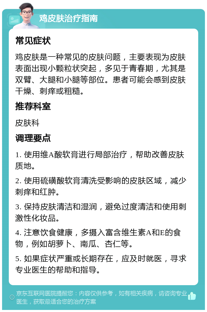 鸡皮肤治疗指南 常见症状 鸡皮肤是一种常见的皮肤问题，主要表现为皮肤表面出现小颗粒状突起，多见于青春期，尤其是双臂、大腿和小腿等部位。患者可能会感到皮肤干燥、刺痒或粗糙。 推荐科室 皮肤科 调理要点 1. 使用维A酸软膏进行局部治疗，帮助改善皮肤质地。 2. 使用硫磺酸软膏清洗受影响的皮肤区域，减少刺痒和红肿。 3. 保持皮肤清洁和湿润，避免过度清洁和使用刺激性化妆品。 4. 注意饮食健康，多摄入富含维生素A和E的食物，例如胡萝卜、南瓜、杏仁等。 5. 如果症状严重或长期存在，应及时就医，寻求专业医生的帮助和指导。