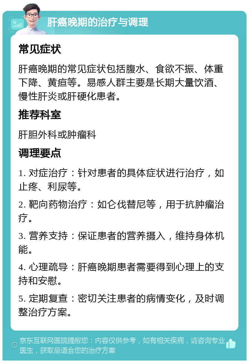 肝癌晚期的治疗与调理 常见症状 肝癌晚期的常见症状包括腹水、食欲不振、体重下降、黄疸等。易感人群主要是长期大量饮酒、慢性肝炎或肝硬化患者。 推荐科室 肝胆外科或肿瘤科 调理要点 1. 对症治疗：针对患者的具体症状进行治疗，如止疼、利尿等。 2. 靶向药物治疗：如仑伐替尼等，用于抗肿瘤治疗。 3. 营养支持：保证患者的营养摄入，维持身体机能。 4. 心理疏导：肝癌晚期患者需要得到心理上的支持和安慰。 5. 定期复查：密切关注患者的病情变化，及时调整治疗方案。