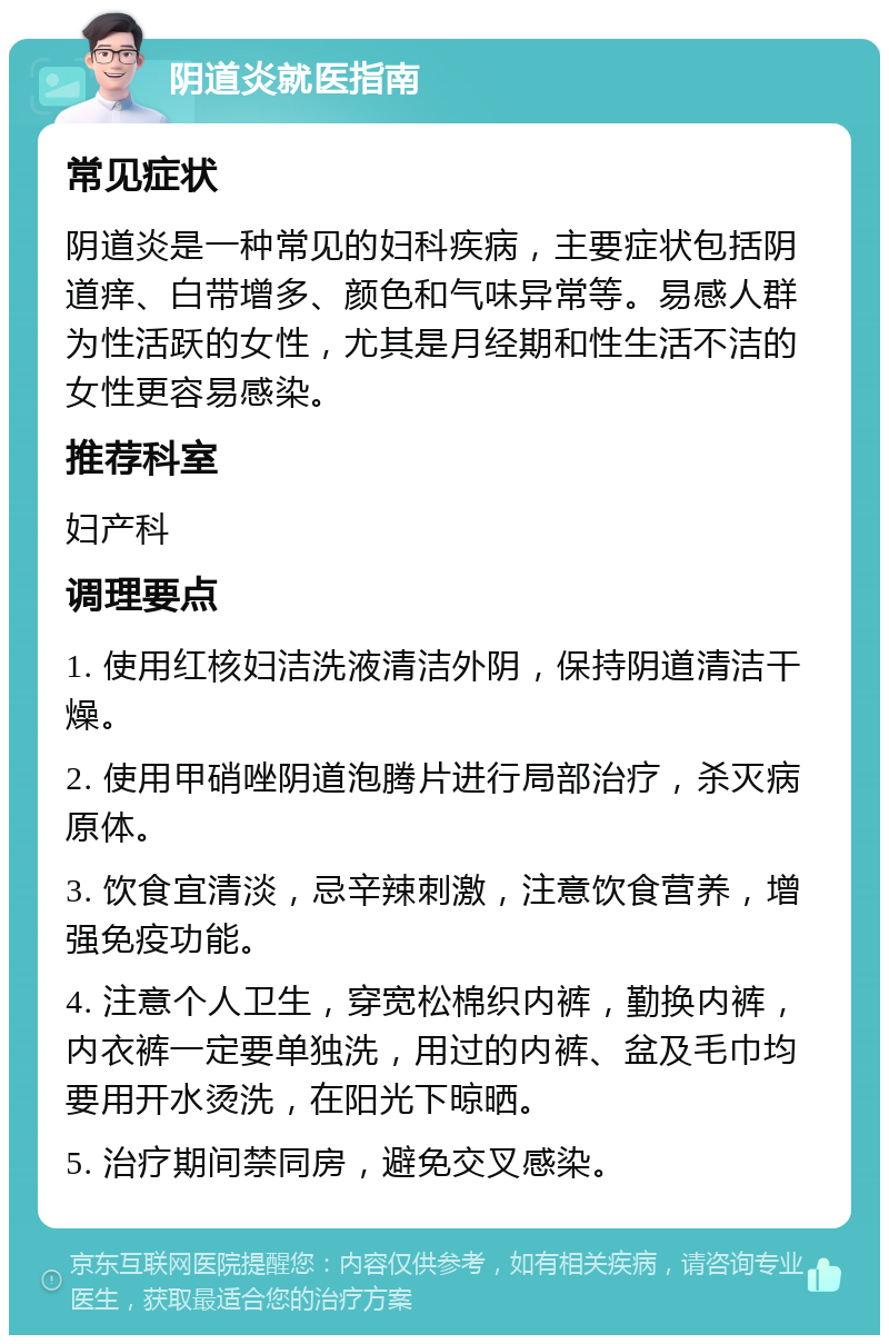 阴道炎就医指南 常见症状 阴道炎是一种常见的妇科疾病，主要症状包括阴道痒、白带增多、颜色和气味异常等。易感人群为性活跃的女性，尤其是月经期和性生活不洁的女性更容易感染。 推荐科室 妇产科 调理要点 1. 使用红核妇洁洗液清洁外阴，保持阴道清洁干燥。 2. 使用甲硝唑阴道泡腾片进行局部治疗，杀灭病原体。 3. 饮食宜清淡，忌辛辣刺激，注意饮食营养，增强免疫功能。 4. 注意个人卫生，穿宽松棉织内裤，勤换内裤，内衣裤一定要单独洗，用过的内裤、盆及毛巾均要用开水烫洗，在阳光下晾晒。 5. 治疗期间禁同房，避免交叉感染。