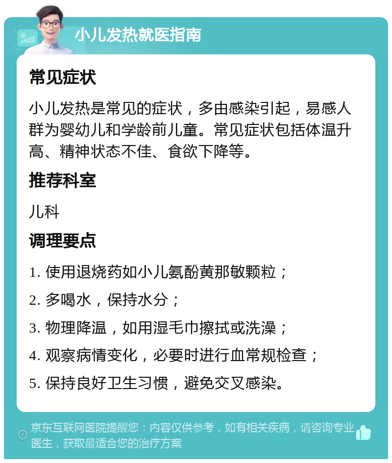 小儿发热就医指南 常见症状 小儿发热是常见的症状，多由感染引起，易感人群为婴幼儿和学龄前儿童。常见症状包括体温升高、精神状态不佳、食欲下降等。 推荐科室 儿科 调理要点 1. 使用退烧药如小儿氨酚黄那敏颗粒； 2. 多喝水，保持水分； 3. 物理降温，如用湿毛巾擦拭或洗澡； 4. 观察病情变化，必要时进行血常规检查； 5. 保持良好卫生习惯，避免交叉感染。