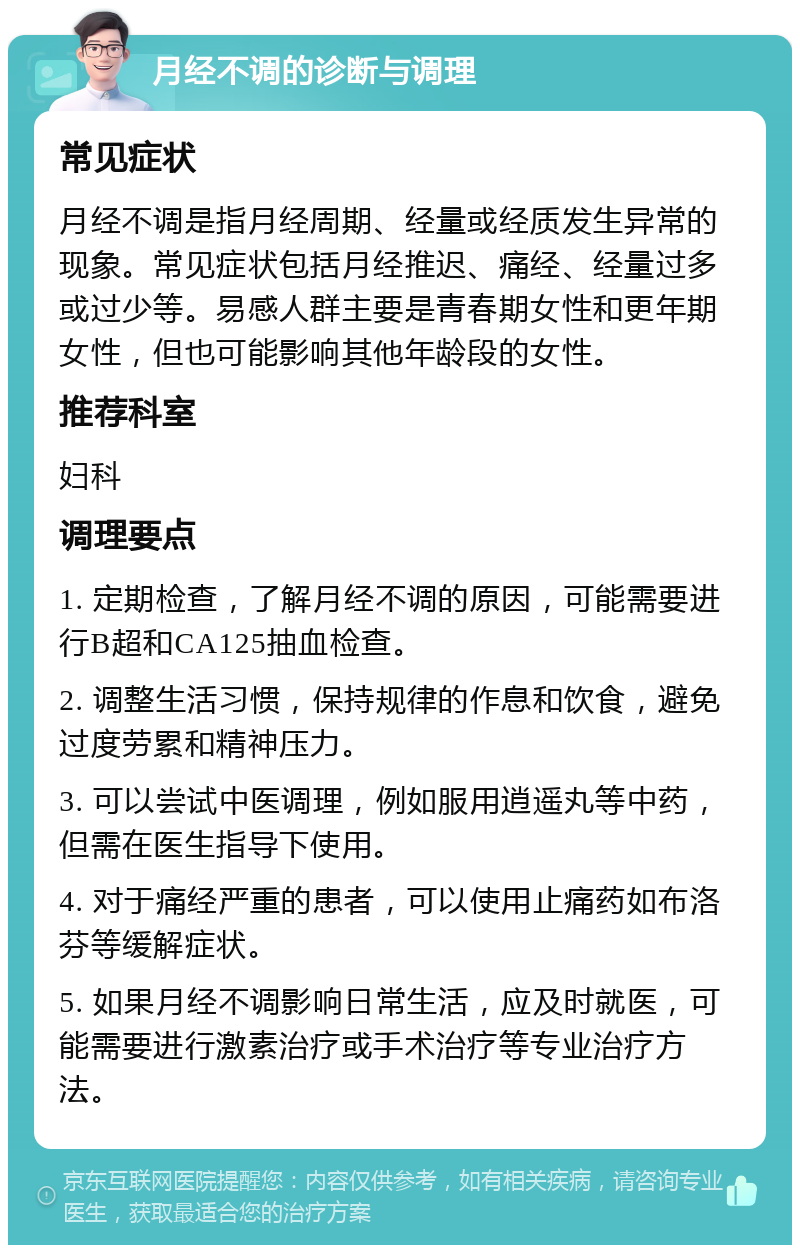 月经不调的诊断与调理 常见症状 月经不调是指月经周期、经量或经质发生异常的现象。常见症状包括月经推迟、痛经、经量过多或过少等。易感人群主要是青春期女性和更年期女性，但也可能影响其他年龄段的女性。 推荐科室 妇科 调理要点 1. 定期检查，了解月经不调的原因，可能需要进行B超和CA125抽血检查。 2. 调整生活习惯，保持规律的作息和饮食，避免过度劳累和精神压力。 3. 可以尝试中医调理，例如服用逍遥丸等中药，但需在医生指导下使用。 4. 对于痛经严重的患者，可以使用止痛药如布洛芬等缓解症状。 5. 如果月经不调影响日常生活，应及时就医，可能需要进行激素治疗或手术治疗等专业治疗方法。