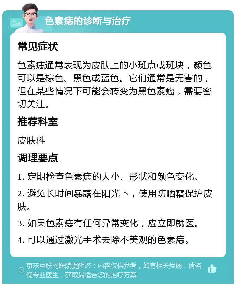 色素痣的诊断与治疗 常见症状 色素痣通常表现为皮肤上的小斑点或斑块，颜色可以是棕色、黑色或蓝色。它们通常是无害的，但在某些情况下可能会转变为黑色素瘤，需要密切关注。 推荐科室 皮肤科 调理要点 1. 定期检查色素痣的大小、形状和颜色变化。 2. 避免长时间暴露在阳光下，使用防晒霜保护皮肤。 3. 如果色素痣有任何异常变化，应立即就医。 4. 可以通过激光手术去除不美观的色素痣。