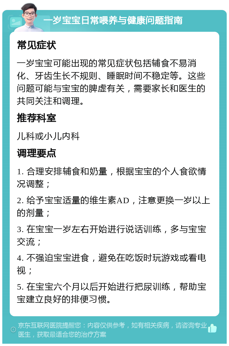 一岁宝宝日常喂养与健康问题指南 常见症状 一岁宝宝可能出现的常见症状包括辅食不易消化、牙齿生长不规则、睡眠时间不稳定等。这些问题可能与宝宝的脾虚有关，需要家长和医生的共同关注和调理。 推荐科室 儿科或小儿内科 调理要点 1. 合理安排辅食和奶量，根据宝宝的个人食欲情况调整； 2. 给予宝宝适量的维生素AD，注意更换一岁以上的剂量； 3. 在宝宝一岁左右开始进行说话训练，多与宝宝交流； 4. 不强迫宝宝进食，避免在吃饭时玩游戏或看电视； 5. 在宝宝六个月以后开始进行把尿训练，帮助宝宝建立良好的排便习惯。