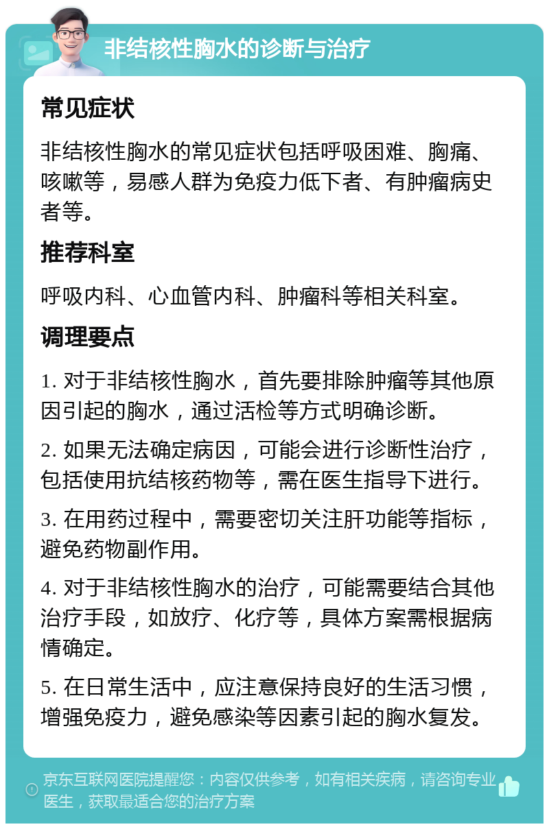 非结核性胸水的诊断与治疗 常见症状 非结核性胸水的常见症状包括呼吸困难、胸痛、咳嗽等，易感人群为免疫力低下者、有肿瘤病史者等。 推荐科室 呼吸内科、心血管内科、肿瘤科等相关科室。 调理要点 1. 对于非结核性胸水，首先要排除肿瘤等其他原因引起的胸水，通过活检等方式明确诊断。 2. 如果无法确定病因，可能会进行诊断性治疗，包括使用抗结核药物等，需在医生指导下进行。 3. 在用药过程中，需要密切关注肝功能等指标，避免药物副作用。 4. 对于非结核性胸水的治疗，可能需要结合其他治疗手段，如放疗、化疗等，具体方案需根据病情确定。 5. 在日常生活中，应注意保持良好的生活习惯，增强免疫力，避免感染等因素引起的胸水复发。