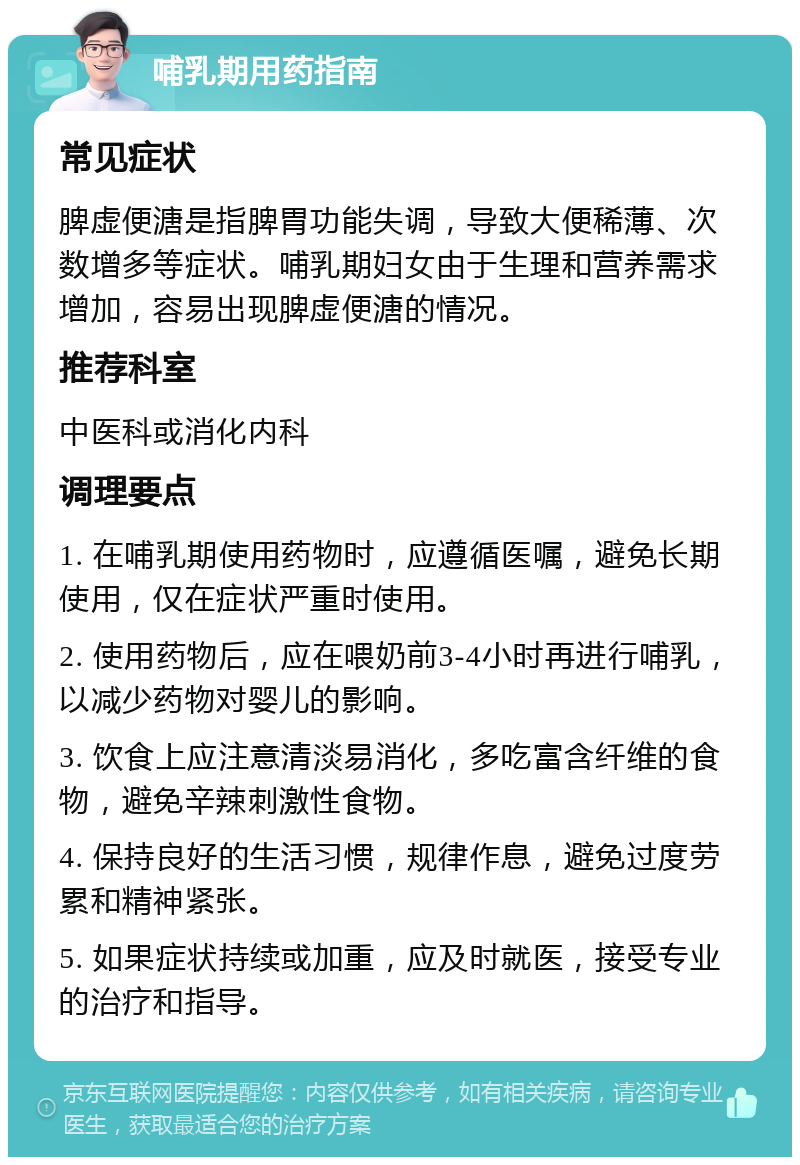 哺乳期用药指南 常见症状 脾虚便溏是指脾胃功能失调，导致大便稀薄、次数增多等症状。哺乳期妇女由于生理和营养需求增加，容易出现脾虚便溏的情况。 推荐科室 中医科或消化内科 调理要点 1. 在哺乳期使用药物时，应遵循医嘱，避免长期使用，仅在症状严重时使用。 2. 使用药物后，应在喂奶前3-4小时再进行哺乳，以减少药物对婴儿的影响。 3. 饮食上应注意清淡易消化，多吃富含纤维的食物，避免辛辣刺激性食物。 4. 保持良好的生活习惯，规律作息，避免过度劳累和精神紧张。 5. 如果症状持续或加重，应及时就医，接受专业的治疗和指导。