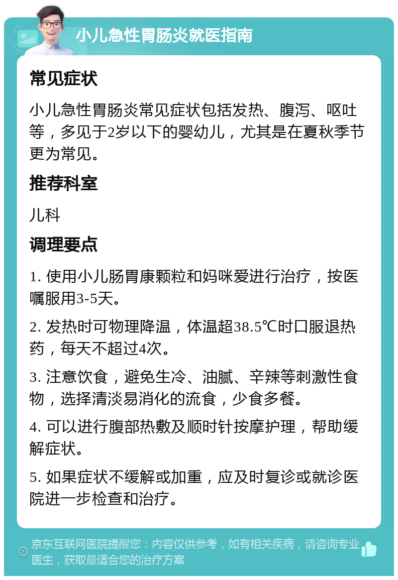 小儿急性胃肠炎就医指南 常见症状 小儿急性胃肠炎常见症状包括发热、腹泻、呕吐等，多见于2岁以下的婴幼儿，尤其是在夏秋季节更为常见。 推荐科室 儿科 调理要点 1. 使用小儿肠胃康颗粒和妈咪爱进行治疗，按医嘱服用3-5天。 2. 发热时可物理降温，体温超38.5℃时口服退热药，每天不超过4次。 3. 注意饮食，避免生冷、油腻、辛辣等刺激性食物，选择清淡易消化的流食，少食多餐。 4. 可以进行腹部热敷及顺时针按摩护理，帮助缓解症状。 5. 如果症状不缓解或加重，应及时复诊或就诊医院进一步检查和治疗。