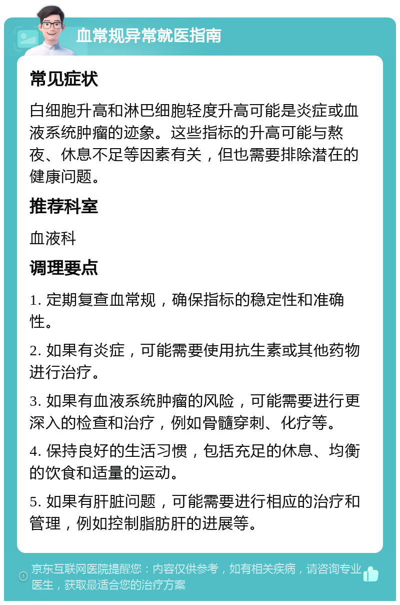 血常规异常就医指南 常见症状 白细胞升高和淋巴细胞轻度升高可能是炎症或血液系统肿瘤的迹象。这些指标的升高可能与熬夜、休息不足等因素有关，但也需要排除潜在的健康问题。 推荐科室 血液科 调理要点 1. 定期复查血常规，确保指标的稳定性和准确性。 2. 如果有炎症，可能需要使用抗生素或其他药物进行治疗。 3. 如果有血液系统肿瘤的风险，可能需要进行更深入的检查和治疗，例如骨髓穿刺、化疗等。 4. 保持良好的生活习惯，包括充足的休息、均衡的饮食和适量的运动。 5. 如果有肝脏问题，可能需要进行相应的治疗和管理，例如控制脂肪肝的进展等。