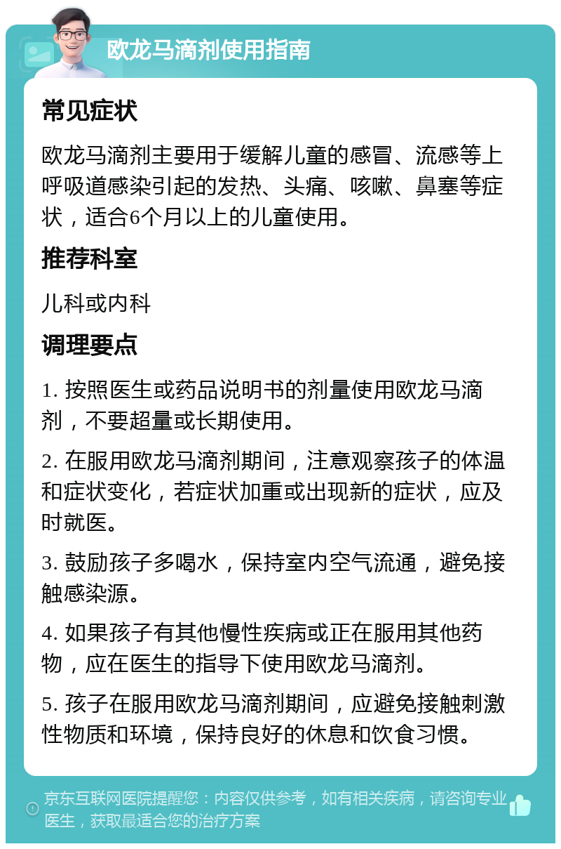 欧龙马滴剂使用指南 常见症状 欧龙马滴剂主要用于缓解儿童的感冒、流感等上呼吸道感染引起的发热、头痛、咳嗽、鼻塞等症状，适合6个月以上的儿童使用。 推荐科室 儿科或内科 调理要点 1. 按照医生或药品说明书的剂量使用欧龙马滴剂，不要超量或长期使用。 2. 在服用欧龙马滴剂期间，注意观察孩子的体温和症状变化，若症状加重或出现新的症状，应及时就医。 3. 鼓励孩子多喝水，保持室内空气流通，避免接触感染源。 4. 如果孩子有其他慢性疾病或正在服用其他药物，应在医生的指导下使用欧龙马滴剂。 5. 孩子在服用欧龙马滴剂期间，应避免接触刺激性物质和环境，保持良好的休息和饮食习惯。