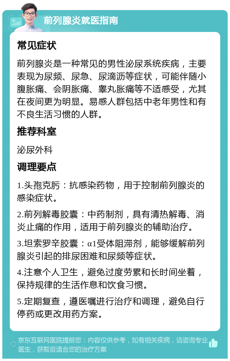 前列腺炎就医指南 常见症状 前列腺炎是一种常见的男性泌尿系统疾病，主要表现为尿频、尿急、尿滴沥等症状，可能伴随小腹胀痛、会阴胀痛、睾丸胀痛等不适感受，尤其在夜间更为明显。易感人群包括中老年男性和有不良生活习惯的人群。 推荐科室 泌尿外科 调理要点 1.头孢克肟：抗感染药物，用于控制前列腺炎的感染症状。 2.前列解毒胶囊：中药制剂，具有清热解毒、消炎止痛的作用，适用于前列腺炎的辅助治疗。 3.坦索罗辛胶囊：α1受体阻滞剂，能够缓解前列腺炎引起的排尿困难和尿频等症状。 4.注意个人卫生，避免过度劳累和长时间坐着，保持规律的生活作息和饮食习惯。 5.定期复查，遵医嘱进行治疗和调理，避免自行停药或更改用药方案。