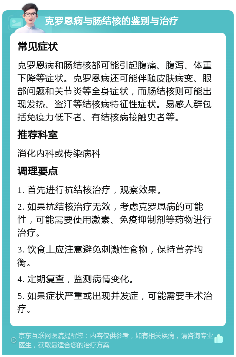 克罗恩病与肠结核的鉴别与治疗 常见症状 克罗恩病和肠结核都可能引起腹痛、腹泻、体重下降等症状。克罗恩病还可能伴随皮肤病变、眼部问题和关节炎等全身症状，而肠结核则可能出现发热、盗汗等结核病特征性症状。易感人群包括免疫力低下者、有结核病接触史者等。 推荐科室 消化内科或传染病科 调理要点 1. 首先进行抗结核治疗，观察效果。 2. 如果抗结核治疗无效，考虑克罗恩病的可能性，可能需要使用激素、免疫抑制剂等药物进行治疗。 3. 饮食上应注意避免刺激性食物，保持营养均衡。 4. 定期复查，监测病情变化。 5. 如果症状严重或出现并发症，可能需要手术治疗。