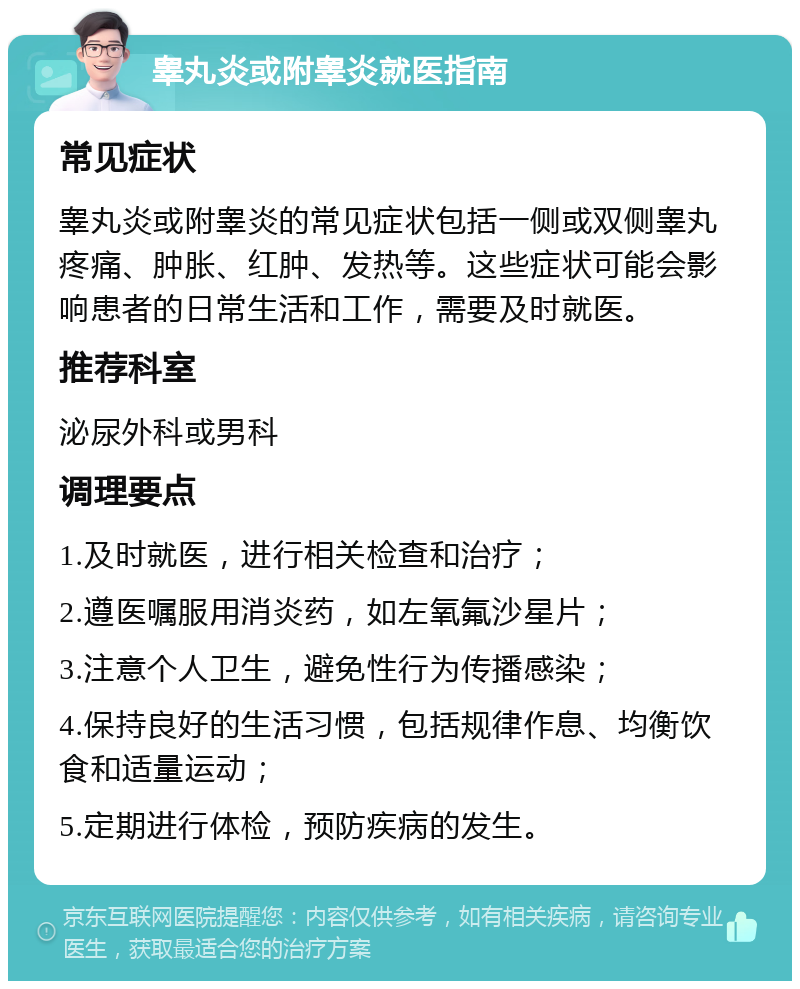 睾丸炎或附睾炎就医指南 常见症状 睾丸炎或附睾炎的常见症状包括一侧或双侧睾丸疼痛、肿胀、红肿、发热等。这些症状可能会影响患者的日常生活和工作，需要及时就医。 推荐科室 泌尿外科或男科 调理要点 1.及时就医，进行相关检查和治疗； 2.遵医嘱服用消炎药，如左氧氟沙星片； 3.注意个人卫生，避免性行为传播感染； 4.保持良好的生活习惯，包括规律作息、均衡饮食和适量运动； 5.定期进行体检，预防疾病的发生。