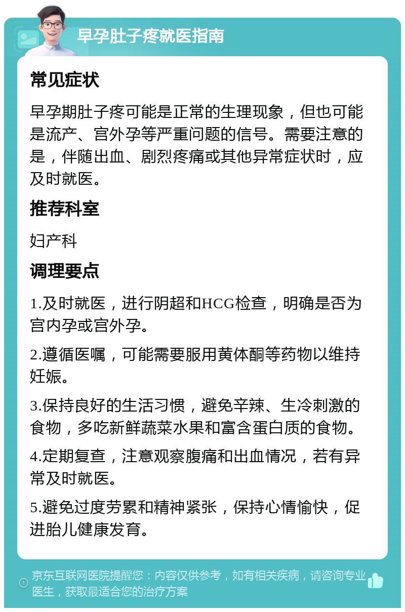 早孕肚子疼就医指南 常见症状 早孕期肚子疼可能是正常的生理现象，但也可能是流产、宫外孕等严重问题的信号。需要注意的是，伴随出血、剧烈疼痛或其他异常症状时，应及时就医。 推荐科室 妇产科 调理要点 1.及时就医，进行阴超和HCG检查，明确是否为宫内孕或宫外孕。 2.遵循医嘱，可能需要服用黄体酮等药物以维持妊娠。 3.保持良好的生活习惯，避免辛辣、生冷刺激的食物，多吃新鲜蔬菜水果和富含蛋白质的食物。 4.定期复查，注意观察腹痛和出血情况，若有异常及时就医。 5.避免过度劳累和精神紧张，保持心情愉快，促进胎儿健康发育。