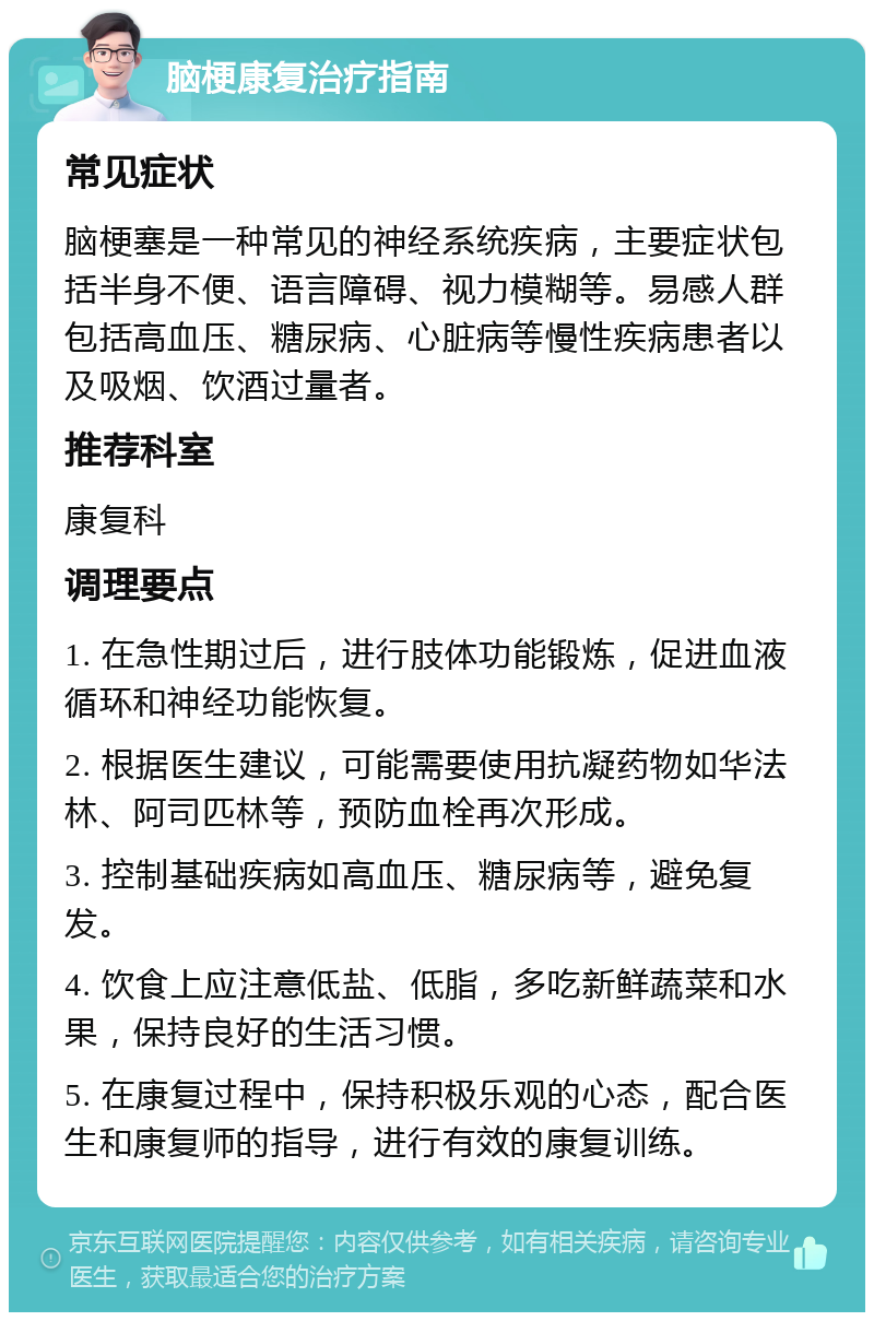 脑梗康复治疗指南 常见症状 脑梗塞是一种常见的神经系统疾病，主要症状包括半身不便、语言障碍、视力模糊等。易感人群包括高血压、糖尿病、心脏病等慢性疾病患者以及吸烟、饮酒过量者。 推荐科室 康复科 调理要点 1. 在急性期过后，进行肢体功能锻炼，促进血液循环和神经功能恢复。 2. 根据医生建议，可能需要使用抗凝药物如华法林、阿司匹林等，预防血栓再次形成。 3. 控制基础疾病如高血压、糖尿病等，避免复发。 4. 饮食上应注意低盐、低脂，多吃新鲜蔬菜和水果，保持良好的生活习惯。 5. 在康复过程中，保持积极乐观的心态，配合医生和康复师的指导，进行有效的康复训练。