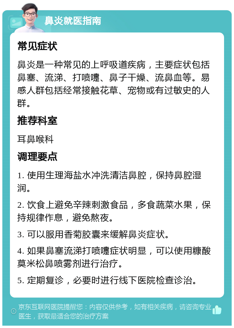 鼻炎就医指南 常见症状 鼻炎是一种常见的上呼吸道疾病，主要症状包括鼻塞、流涕、打喷嚏、鼻子干燥、流鼻血等。易感人群包括经常接触花草、宠物或有过敏史的人群。 推荐科室 耳鼻喉科 调理要点 1. 使用生理海盐水冲洗清洁鼻腔，保持鼻腔湿润。 2. 饮食上避免辛辣刺激食品，多食蔬菜水果，保持规律作息，避免熬夜。 3. 可以服用香菊胶囊来缓解鼻炎症状。 4. 如果鼻塞流涕打喷嚏症状明显，可以使用糠酸莫米松鼻喷雾剂进行治疗。 5. 定期复诊，必要时进行线下医院检查诊治。