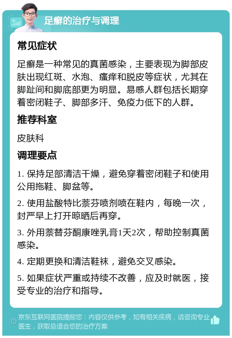 足癣的治疗与调理 常见症状 足癣是一种常见的真菌感染，主要表现为脚部皮肤出现红斑、水泡、瘙痒和脱皮等症状，尤其在脚趾间和脚底部更为明显。易感人群包括长期穿着密闭鞋子、脚部多汗、免疫力低下的人群。 推荐科室 皮肤科 调理要点 1. 保持足部清洁干燥，避免穿着密闭鞋子和使用公用拖鞋、脚盆等。 2. 使用盐酸特比萘芬喷剂喷在鞋内，每晚一次，封严早上打开晾晒后再穿。 3. 外用萘替芬酮康唑乳膏1天2次，帮助控制真菌感染。 4. 定期更换和清洁鞋袜，避免交叉感染。 5. 如果症状严重或持续不改善，应及时就医，接受专业的治疗和指导。