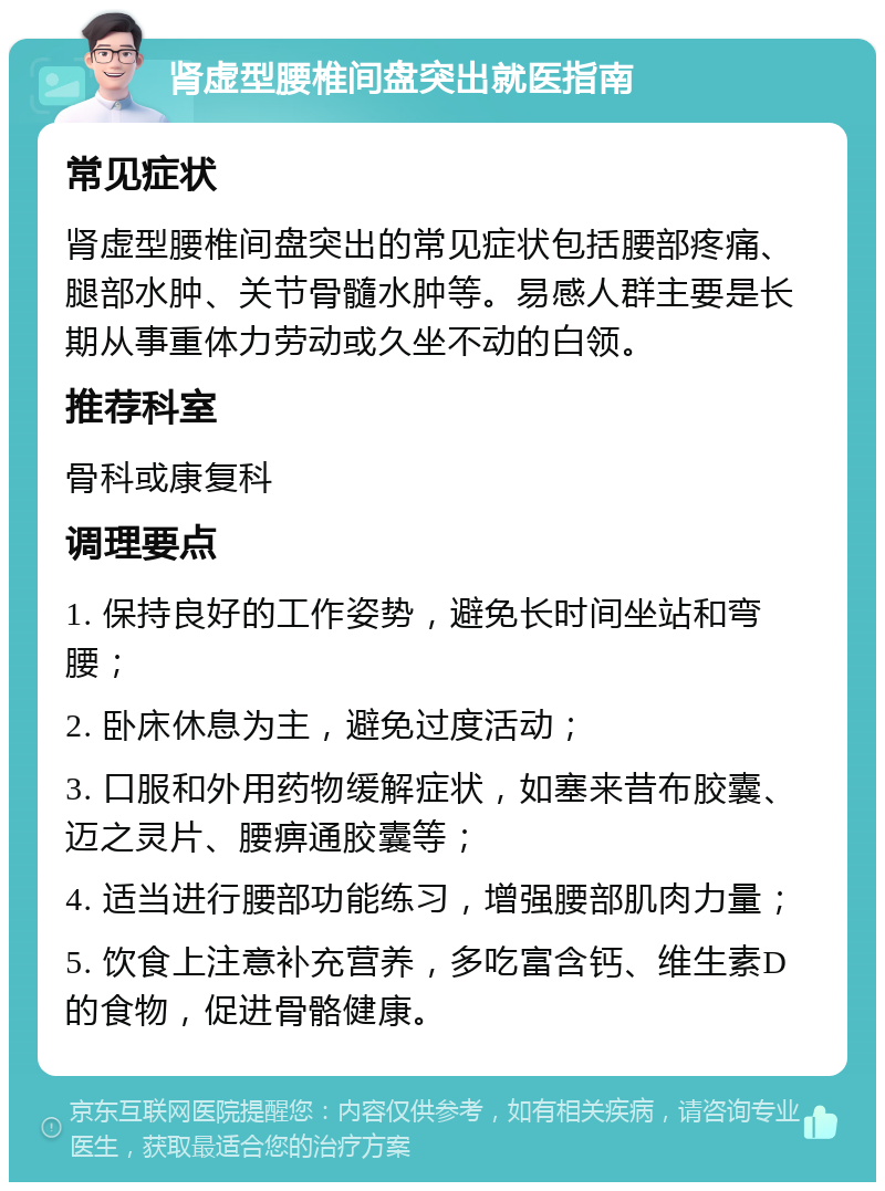 肾虚型腰椎间盘突出就医指南 常见症状 肾虚型腰椎间盘突出的常见症状包括腰部疼痛、腿部水肿、关节骨髓水肿等。易感人群主要是长期从事重体力劳动或久坐不动的白领。 推荐科室 骨科或康复科 调理要点 1. 保持良好的工作姿势，避免长时间坐站和弯腰； 2. 卧床休息为主，避免过度活动； 3. 口服和外用药物缓解症状，如塞来昔布胶囊、迈之灵片、腰痹通胶囊等； 4. 适当进行腰部功能练习，增强腰部肌肉力量； 5. 饮食上注意补充营养，多吃富含钙、维生素D的食物，促进骨骼健康。