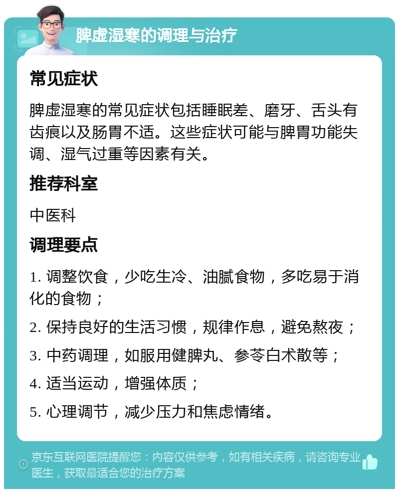 脾虚湿寒的调理与治疗 常见症状 脾虚湿寒的常见症状包括睡眠差、磨牙、舌头有齿痕以及肠胃不适。这些症状可能与脾胃功能失调、湿气过重等因素有关。 推荐科室 中医科 调理要点 1. 调整饮食，少吃生冷、油腻食物，多吃易于消化的食物； 2. 保持良好的生活习惯，规律作息，避免熬夜； 3. 中药调理，如服用健脾丸、参苓白术散等； 4. 适当运动，增强体质； 5. 心理调节，减少压力和焦虑情绪。