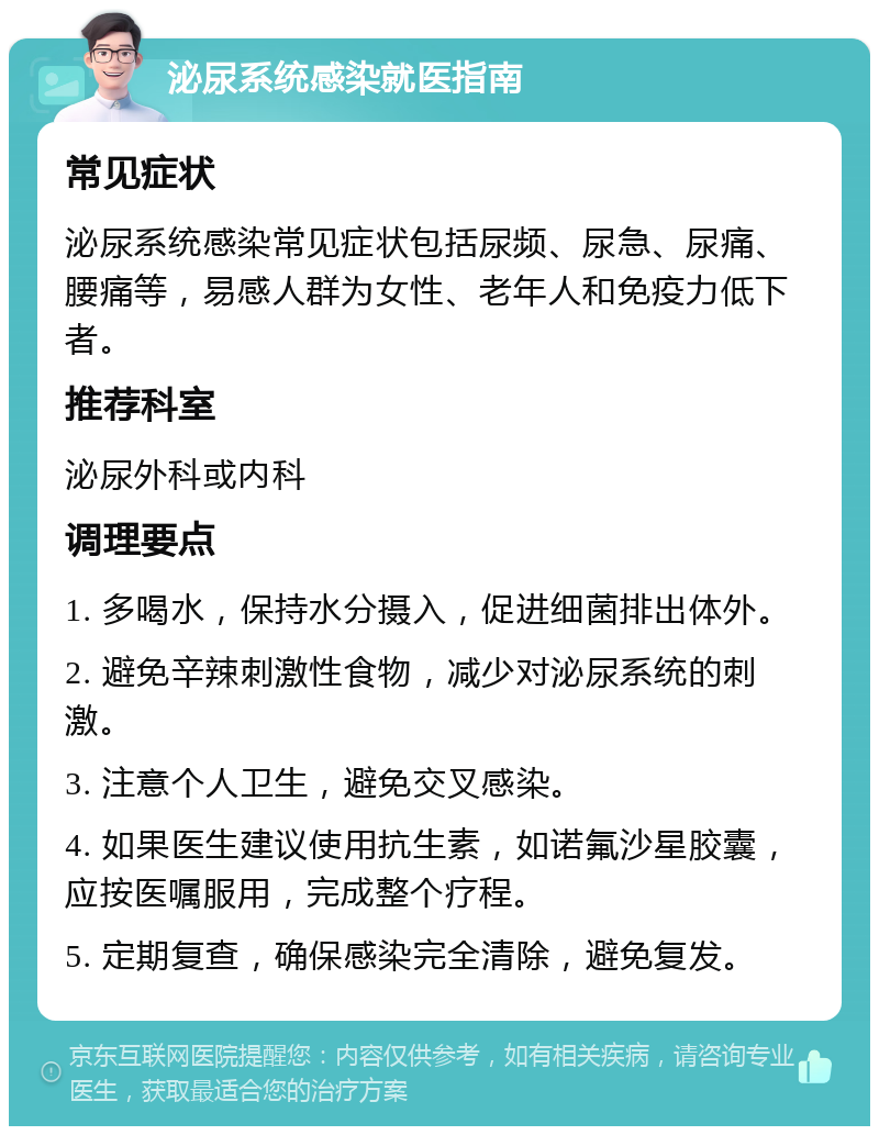 泌尿系统感染就医指南 常见症状 泌尿系统感染常见症状包括尿频、尿急、尿痛、腰痛等，易感人群为女性、老年人和免疫力低下者。 推荐科室 泌尿外科或内科 调理要点 1. 多喝水，保持水分摄入，促进细菌排出体外。 2. 避免辛辣刺激性食物，减少对泌尿系统的刺激。 3. 注意个人卫生，避免交叉感染。 4. 如果医生建议使用抗生素，如诺氟沙星胶囊，应按医嘱服用，完成整个疗程。 5. 定期复查，确保感染完全清除，避免复发。