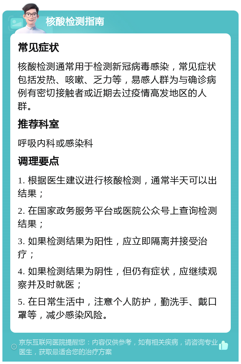 核酸检测指南 常见症状 核酸检测通常用于检测新冠病毒感染，常见症状包括发热、咳嗽、乏力等，易感人群为与确诊病例有密切接触者或近期去过疫情高发地区的人群。 推荐科室 呼吸内科或感染科 调理要点 1. 根据医生建议进行核酸检测，通常半天可以出结果； 2. 在国家政务服务平台或医院公众号上查询检测结果； 3. 如果检测结果为阳性，应立即隔离并接受治疗； 4. 如果检测结果为阴性，但仍有症状，应继续观察并及时就医； 5. 在日常生活中，注意个人防护，勤洗手、戴口罩等，减少感染风险。