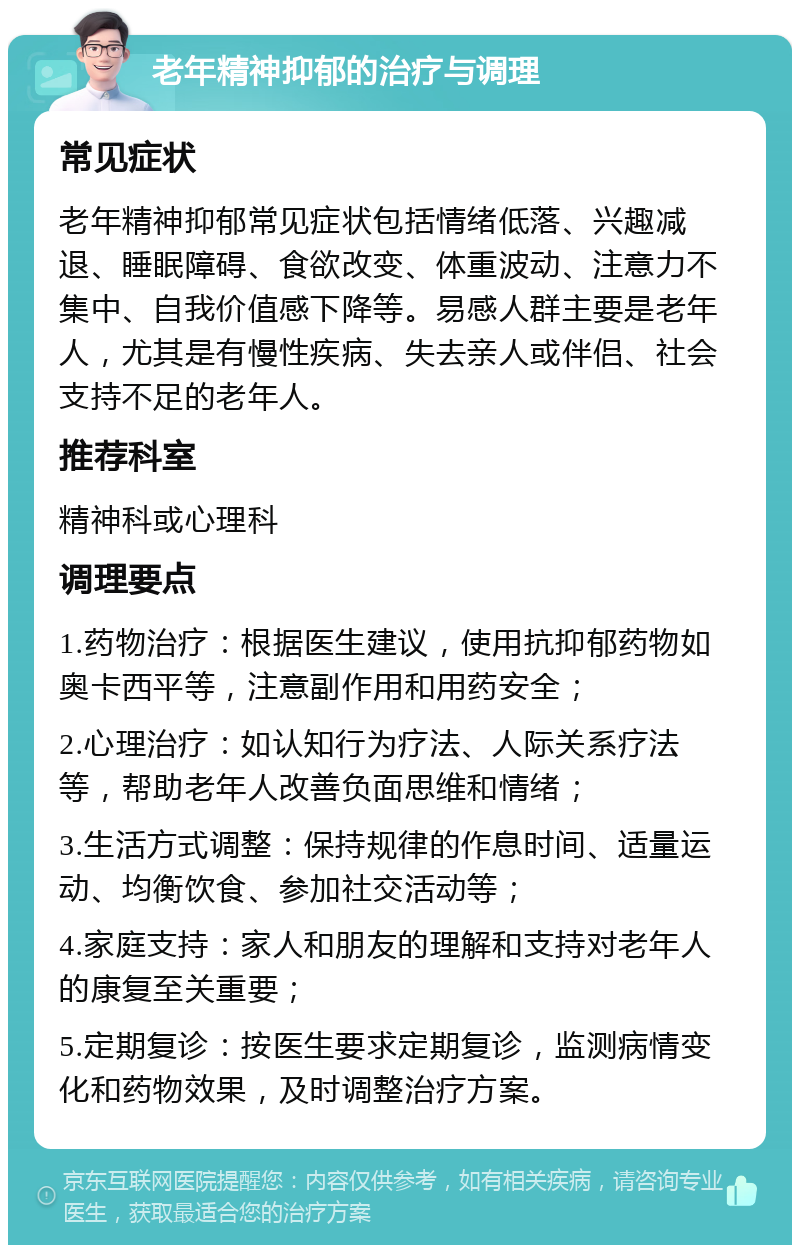 老年精神抑郁的治疗与调理 常见症状 老年精神抑郁常见症状包括情绪低落、兴趣减退、睡眠障碍、食欲改变、体重波动、注意力不集中、自我价值感下降等。易感人群主要是老年人，尤其是有慢性疾病、失去亲人或伴侣、社会支持不足的老年人。 推荐科室 精神科或心理科 调理要点 1.药物治疗：根据医生建议，使用抗抑郁药物如奥卡西平等，注意副作用和用药安全； 2.心理治疗：如认知行为疗法、人际关系疗法等，帮助老年人改善负面思维和情绪； 3.生活方式调整：保持规律的作息时间、适量运动、均衡饮食、参加社交活动等； 4.家庭支持：家人和朋友的理解和支持对老年人的康复至关重要； 5.定期复诊：按医生要求定期复诊，监测病情变化和药物效果，及时调整治疗方案。